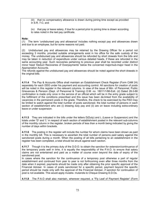 (iii) that no compensatory allowance is drawn during joining time except as provided
in S.R. 7-C; and
(iv) that pay or leave salary, if due for a period prior to joining time is drawn according
to rates noted in the last pay certificate.
Note:
(1) The term 'undisbursed pay and allowance' includes nothing except pay and allowances drawn
and due to an employee, but for some reasons not paid.
(2) Undisbursed pay and allowances may be retained by the Drawing Officer for a period not
exceeding 3 months, provided suitable arrangements exist in his office for the safe custody of the
money. The undisbursed pay and allowances should be refunded by short drawals from the bills and
may be taken in reduction of expenditure under various detailed heads, if these are refunded in the
same accounting year. Such recoveries pertaining to previous year shall be recorded under distinct
minor head 'Deduct Recoveries of Overpayments' below the concerned major/sub-major head in the
Appropriation Accounts.
The refunds against the undisbursed pay and allowances should be noted against the short drawals in
the original bills.
4.11.4 The Pay & Accounts Office shall maintain an Establishment Check Register (Form CAM 24)
separately for each DDO under his payment and accounting control. All sanctions for creation of posts
will be noted in this register in the relevant columns. In view of the issue of Min. of Personnel, Public
Grievances & Pension (Dept. of Personnel & Training) O.M. no. 18011/1/86-Estt. (d) Dated 28-3-88
confirmation is made only once in the service of an official which will be in the entry grade subject to
the fulfillment of the conditions prescribed and this issue has been de-linked from the availability of
vacancies in the permanent posts in the grade. Therefore, the check to be exercised by the PAO may
be limited to watch against the total number of posts sanctioned, the total number of persons in each
section of establishment who are (i) drawing duty pay and (ii) are on leave including extra-ordinary
leave or under suspension.
4.11.5 They are indicated in the bills under the letters D(Duty) and L (Leave or Suspension) and the
totals under 'D' and 'L' in respect of each section of establishment posted in the relevant sub-columns
of the monthly column in the register, broken periods of less than a month being indicated by giving the
number of days within brackets.
4.11.6 The posting in the register will include the number for whom claims have been shown as paid
in the monthly bill. This is necessary to ascertain the total number of persons paid salary against the
sanctioned posts during a month. When the posting of all bills pertaining to an establishment in the
register has been completed, a total should be struck against each section.
4.11.7 Though it is the primary duty of the D.D.O. to obtain the sanction for extension/continuance of
the temporary posts well in time, it is equally the responsibility of the P.A.O. to ensure that salary
claims are not entertained and paid as a matter of course even beyond the date of expiry of the
sanctioned post.
In cases where the sanction for the continuance of a temporary post otherwise a part of regular
establishment and continued from year to year is not forthcoming even after three months from the
date when it expired, payments should be made only after obtaining the prior specific approval of the
Financial Adviser. In cases of posts sanctioned for a specific period, payment beyond the specific
period should be made only with the approval of the Financial Adviser, if sanction for continuation of
post is not available. This would apply mutatis- mutandis to Cheque Drawing D.D.Os.
4.11.8 The P.A.O shall also maintain, wherever required, a "Fly Leaf of Payment Register' (Form
75
 