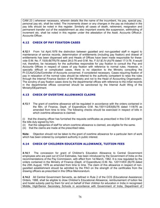CAM 23 ) wherever necessary, wherein details like the name of the incumbent, his pay, special pay,
personal pay etc. shall be noted. The increments drawn or any changes in the pay as indicated in the
pay bills should be noted in this register. Similarly all cases of death, retirement, resignation and
permanent transfer out of the establishment as also important events like suspension, withholding of
increment etc. shall be noted in this register under the attestation of the Asstt. Accounts Office/Jr.
Accounts Officer.
4.12 CHECK OF PAY FIXATION CASES
4.12.1 From 1st April,1976 the distinction between gazetted and non-gazetted staff in regard to
maintenance of service records, determination of entitlements (including pay fixation) and drawal of
entitlements has been dispensed with and Heads of Offices have been made responsible for these-
vide O.M. No. F.10(9)-B(TR)/76 dated 28-2-76 and O.M. No. F-3(1)E.IV-(A)/76 dated 17-3-76. It would
not, therefore, be necessary for the authorities responsible for pay fixation to consult the Pay and
Accounts Offices in respect of cases of pay fixation with reference to normal rules. However, in
specially difficult or complicated cases, there is no objection to the Ministry consulting the
Pr.CCAs/CCAs/Controller of Accounts concerned, if considered necessary. Cases requiring fixation of
pay in relaxation of the normal rules should be referred to the authority competent to relax the rules
through the Internal Finance Section of the Ministry and not to the Head of Accounting Organisation.
The scrutiny of pay fixation cases done by the departmental offices with reference to the initial records
in the departmental offices concerned should be sanctioned by the Internal Audit Wing of the
Ministry/DEpartment.
4.13 CHECK OF OVERTIME ALLOWANCE CLAIMS
4.13.1 The grant of overtime allowance will be regulated in accordance with the orders contained in
the Min. of Finance, Deptt. of Expenditure O.M. No.15011/2/EII(B)/76 dated 11/8/76 as
amended from time to time. The following checks should be exercised in respect of bills in
which overtime allowance is claimed.
(i) that the drawing officer has furnished the requisite certificates as prescribed in this O.M. alongwith
the bills duly signed by him.
(ii) that the categories of staff for whom overtime allowance is claimed, are eligible for the same.
(iii) that the claims are made at the prescribed rates.
Note: Objection should not be taken to the grant of overtime allowance for a particular item of work
which has been ordered by competent authority in public interest.
4.14 CHECK OF CHILDREN EDUCATION ALLOWANCE, TUITION FEES
4.14.1 The concession for grant of Children's Education Allowance to Central Government
employees who are paid out of Civil Estimates, has been introduced by the Government of India on the
recommendations of the Pay Commission, with effect from 1st March, 1962. It is now regulated by the
orders contained in the Ministry of Finance (Deptt. of Expenditure) O.M. No. 12011/I/EII (B)/76 dated
the 25th August, 1976 as amended from time to time. The claim of this allowance in respect of non-
gazetted establishment should be admitted by the PAO on the strength of the certificates from the
drawing officers as prescribed in this Office Memorandum.
4.14.2 All Central Government Servants, as defined in Rule 2 of the CCS (Educational Assistance)
Orders, 1988, shall be eligible to draw Children's Educational Allowance, reimbursement of tuition fee
and hostel subsidy paid by them for and on behalf of their children for education in India in recognised
Middle, High/Senior Secondary Schools in accordance with Government of India, Department of
76
 