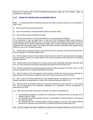 Personnel & Training O.M. No.21011/21/88-Estt.(Allowances) dated the 17th October, 1988, as
amended from time to time.
4.15 CHECK OF TRAVELLING ALLOWANCE BILLS
4.15.1 In checking the bills of travelling allowance the under mentioned checks may be exercised in
order to see:-
(i) that the journey was actually performed;
(ii) that it was necessary, and authorised by general or special orders;
(iii) that no bill has been submitted for it before;
(iv) that the amount drawn is correct with reference to rates and general conditions.
In this connection it may be added that it is the duty of the Controlling Officer before signing or
countersigning a travelling allowance bill, to scrutinise carefully the distances entered therein, but the
amount claimed for the journey performed by railway and air where authorised specially, should be
checked by the PAO with the help of the Railway time table and by the scheduled rates charged by the
Indian Air Lines or Air Transport Company;
(v) that the bills are prepared strictly in accordance with the provisions of Rule 90 of Central Govt.
Account (Receipt and Payments) Rules 1983;
(vi) that the dates and hours of the commencement as well as end of the journeys (where necessary)
and the purpose of journey are clearly stated in the columns provided for the purpose in the travelling
allowance bill form;
(vii) that the bills are countersigned in all cases except where specifically authorised otherwise (see
S.R. 191-193); and that the prescribed certificates have been furnished by the D.D.O.;
(viii) that the instructions for preparing travelling allowance bills as printed on the form of the T.A. Bill
are duly complied with and irrelevant certificates scored out;
(ix) that the claims for the conveyance of motor-cycles, bicycles etc; during tour are supported by
special orders of the authority competent to pass such orders, as required under S.R.81(a);
(x) that in case of journeys performed by road between places connected by rail, the charge for
travelling allowance is supported by an order of the competent authority under S.R 31;
(xi) that the claims for travelling allowance for jouneys performed to give evidence in a court under
S.R. 154 are supported by the necessary certificates (a) of attendance and (b) non-payment of
expenses by the court;
(xii) that in the case of bills for journeys on transfer, the claims are supported by:-
a. the certificates showing the members and relationship of claimant's family and the age of his
children vide S.R.116(d);
b. the declaration of actual expenses incurred in transportation of personal effects, conveyances
etc; vide S.R.116(e);
c. the certificate from the Controlling Officer that the charges on account of the personal effects
have been scrutinized by him and that he is satisfied that these are reasonable; and
(xiii) that the charges have been classified according to the principles laid down in Rule 67 of the
77
 