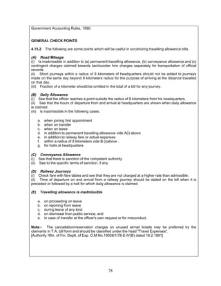 Government Accounting Rules, 1990.
GENERAL CHECK POINTS
4.15.2 The following are some points which will be useful in scrutinizing travelling allowance bills.
(A) Road Mileage
(i) Is inadmissible in addition to (a) permanent travelling allowance, (b) conveyance allowance and (c)
contingent charges claimed towards taxi/scooter hire charges separately for transportation of official
records.
(ii) Short journeys within a radius of 8 kilometers of headquarters should not be added to journeys
made on the same day beyond 8 kilometers radius for the purpose of arriving at the distance travailed
on that day.
(iii) Fraction of a kilometer should be omitted in the total of a bill for any journey.
(B) Daily Allowance
(i) See that the officer reaches a point outside the radius of 8 kilometers from his headquarters.
(ii) See that the hours of departure from and arrival at headquarters are shown when daily allowance
is claimed.
(iii) is inadmissible in the following cases.
a. when joining first appointment
b. when on transfer
c. when on leave
d. in addition to permanent travelling allowance vide A(i) above
e. in addition to railway fare or actual expenses
f. within a radius of 8 kilometers vide B (i)above .
g. for halts at headquarters
(C) Conveyance Allowance
(i) See that there is sanction of the competent authority
(ii) See to the specific terms of sanction, if any
(D) Railway Journeys
(i) Check fare with fare tables and see that they are not charged at a higher rate than admissible.
(ii) Time of departure on and arrival from a railway journey should be stated on the bill when it is
preceded or followed by a halt for which daily allowance is claimed.
(E) Travelling allowance is inadmissible
a. on proceeding on leave
b. on rejoining from leave
c. during leave of any kind
d. on dismissal from public service; and
e. in case of transfer at the officer's own request or for misconduct.
Note:- The cancellation/reservation charges on unused air/rail tickets may be preferred by the
claimants in T.A. bill form and should be classified under the head "Travel Expenses".
[Authority: Min. of Fin. Deptt. of Exp. O.M.No.19028/1/78-E-IV(B) dated 18.2.1981]
78
 