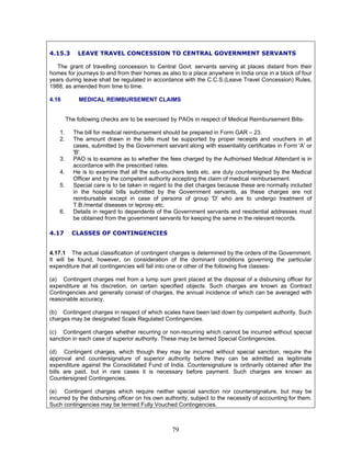 4.15.3 LEAVE TRAVEL CONCESSION TO CENTRAL GOVERNMENT SERVANTS
The grant of travelling concession to Central Govt. servants serving at places distant from their
homes for journeys to and from their homes as also to a place anywhere in India once in a block of four
years during leave shall be regulated in accordance with the C.C.S.(Leave Travel Concession) Rules,
1988, as amended from time to time.
4.16 MEDICAL REIMBURSEMENT CLAIMS
The following checks are to be exercised by PAOs in respect of Medical Reimbursement Bills-
1. The bill for medical reimbursement should be prepared in Form GAR – 23.
2. The amount drawn in the bills must be supported by proper receipts and vouchers in all
cases, submitted by the Government servant along with essentiality certificates in Form 'A' or
'B'.
3. PAO is to examine as to whether the fees charged by the Authorised Medical Attendant is in
accordance with the prescribed rates.
4. He is to examine that all the sub-vouchers tests etc. are duly countersigned by the Medical
Officer and by the competent authority accepting the claim of medical reimbursement.
5. Special care is to be taken in regard to the diet charges because these are normally included
in the hospital bills submitted by the Government servants, as these charges are not
reimbursable except in case of persons of group 'D' who are to undergo treatment of
T.B./mental diseases or leprosy etc.
6. Details in regard to dependents of the Government servants and residential addresses must
be obtained from the government servants for keeping the same in the relevant records.
4.17 CLASSES OF CONTINGENCIES
4.17.1 The actual classification of contingent charges is determined by the orders of the Government.
It will be found, however, on consideration of the dominant conditions governing the particular
expenditure that all contingencies will fall into one or other of the following five classes-
(a) Contingent charges met from a lump sum grant placed at the disposal of a disbursing officer for
expenditure at his discretion, on certain specified objects. Such charges are known as Contract
Contingencies and generally consist of charges, the annual incidence of which can be averaged with
reasonable accuracy.
(b) Contingent charges in respect of which scales have been laid down by competent authority. Such
charges may be designated Scale Regulated Contingencies.
(c) Contingent charges whether recurring or non-recurring which cannot be incurred without special
sanction in each case of superior authority. These may be termed Special Contingencies.
(d) Contingent charges, which though they may be incurred without special sanction, require the
approval and countersignature of superior authority before they can be admitted as legitimate
expenditure against the Consolidated Fund of India. Countersignature is ordinarily obtained after the
bills are paid, but in rare cases it is necessary before payment. Such charges are known as
Countersigned Contingencies.
(e) Contingent charges which require neither special sanction nor countersignature, but may be
incurred by the disbursing officer on his own authority, subject to the necessity of accounting for them.
Such contingencies may be termed Fully Vouched Contingencies.
79
 
