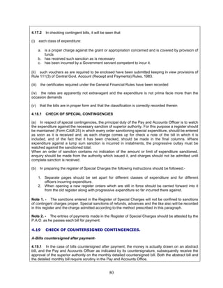 4.17.2 In checking contingent bills, it will be seen that
(i) each class of expenditure:
a. is a proper charge against the grant or appropriation concerned and is covered by provision of
funds
b. has received such sanction as is necessary
c. has been incurred by a Government servant competent to incur it.
(ii) such vouchers as are required to be enclosed have been submitted keeping in view provisions of
Rule 111(3) of Central Govt. Account (Receipt and Payments) Rules, 1983.
(iii) the certificates required under the General Financial Rules have been recorded
(iv) the rates are apparently not extravagant and the expenditure is not prima facie more than the
occasion demands
(v) that the bills are in proper form and that the classification is correctly recorded therein
4.18.1 CHECK OF SPECIAL CONTINGENCIES
(a) In respect of special contingencies, the principal duty of the Pay and Accounts Officer is to watch
the expenditure against the necessary sanction of superior authority. For this purpose a register should
be maintained (Form CAM-25) in which every order sanctioning special expenditure, should be entered
as soon as it is received and, as each charge comes up for check a note of the bill in which it is
included, and of the fact that it has been checked, should be made in the final columns. Where
expenditure against a lump sum sanction is incurred in instalments, the progressive outlay must be
watched against the sanctioned total.
When an order of sanction contains no indication of the amount or limit of expenditure sanctioned,
enquiry should be made from the authority which issued it, and charges should not be admitted until
complete sanction is received.
(b) In preparing the register of Special Charges the following instructions should be followed:-
1. Separate pages should be set apart for different classes of expenditure and for different
officers incurring expenditure.
2. When opening a new register orders which are still in force should be carried forward into it
from the old register along with progressive expenditure so far incurred there against.
Note 1. - The sanctions entered in the Register of Special Charges will not be confined to sanctions
of contingent charges proper. Special sanctions of refunds, advances and the like also will be recorded
in this register and the charge admitted according to the method prescribed in this paragraph.
Note 2. - The entries of payments made in the Register of Special Charges should be attested by the
P.A.O. as he passes each bill for payment.
4.19 CHECK OF COUNTERSIGNED CONTINGENCIES.
A-Bills countersigned after payment-
4.19.1 In the case of bills countersigned after payment, the money is actually drawn on an abstract
bill, and the Pay and Accounts Officer as indicated by its countersignature, subsequently receive the
approval of the superior authority on the monthly detailed countersigned bill. Both the abstract bill and
the detailed monthly bill require scrutiny in the Pay and Accounts Office.
80
 