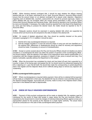 4.19.2 While checking abstract contingent bills, it should be seen whether the officers drawing
abstract bills are, in all cases, authorised to do so. Asstt. Accounts Officer/Jr. Accounts Officer should
ensure that the amount drawn on an abstract contingent bill is placed under objection. Objections
regarding want of detailed bills, vouchers, subvouchers etc; should be pursued vigorously. Cases in
which detailed bills are not furnished within the normal period prescribed in Rule 118 of Central
Government Account (Receipt and Payments) Rules, 1983 should be reported to the Controlling Officer
by name and thereafter, if necessary, the matter should be reported first to the Head of the Department
by name and that failing to produce the desired result, the matter should be reported to the Pr.
Accounts Office.
4.19.3 Adequate cautions should be exercised in passing detailed bills which are supported by
invoices which are found to be old compared to the date of drawal of the abstract bill.
4.19.4 On receipt of detailed adjustment bills, they should be carefully checked on the points
indicated in paragraph 4.17.2. In addition it should be seen:-
1. that the bill is duly countersigned wherever so required;
2. that the charges included in it cover the amounts drawn in lump sum and are classified as in
the abstract bills; differences or disallowances should be noted for recovery and adjustment
should be made, if necessary on account of misclassification.
4.19.5 Except on points covered above the Pay and Accounts Officers should not disallow any items
included in a countersigned bill which are within the powers of sanction of the countersigning officer.
He should however, draw the attention of the latter to any expenditure which seems questionable or in
comparison with like charges elsewhere, excessive in respect of rate, price or amount and may, if he
deems it advisable, specially address the Department on the subject.
4.19.6 When the Accountant has completed his check and has ticked off each item supported by a
voucher in token of his having seen and passed the bill, he should record his enfacement passing the
bill or objecting to it, upon the bill itself. He should then make the corresponding or partial adjustment
both in the register and the Objection Book (Form CAM-26) taking steps to remove any objection still
outstanding.
B-Bills countersigned before payment
4.19.7 Where countersignature is required before payment, there will be no abstract bill but payment
will be made on a detailed bill. In that case, the detailed bill may be entered in and submitted along with
the 'Special Charges Register'. Accountant will, of course, make no entry in the 'Objection Book' unless
some item in the detailed bill itself is objectionable.
4.20 CHECK OF FULLY-VOUCHED CONTINGENCIES
4.20.1 Payment of fully-vouched contingencies will be made on detailed bills. No registers need be
maintained for the record of these bills except in cases where the Pay and Accounts Officer is
requested by the Government to check the charges of individual disbursing officers against a lump sum
appropriation placed for the purpose at the disposal of a single higher authority. The actual check
should be conducted as in the case of bills countersigned before payment.
81
 