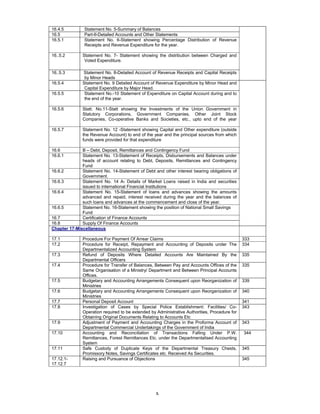x
16.4.5 Statement No. 5-Summary of Balances
16.5 Part-II-Detailed Accounts and Other Statements
16.5.1 Statement No. 6-Statement showing Percentage Distribution of Revenue
Receipts and Revenue Expenditure for the year.
16..5.2 Statement No. 7- Statement showing the distribution between Charged and
Voted Expenditure.
16..5.3 Statement No. 8-Detailed Account of Revenue Receipts and Capital Receipts
by Minor Heads
16.5.4 Statement No. 9 Detailed Account of Revenue Expenditure by Minor Head and
Capital Expenditure by Major Head.
16.5.5 Statement No.-10 Statement of Expenditure on Capital Account during and to
the end of the year.
16.5.6 Statt. No.11-Statt showing the Investments of the Union Government in
Statutory Corporations, Government Companies, Other Joint Stock
Companies, Co-operative Banks and Societies, etc., upto end of the year
16.5.7 Statement No. 12 -Statement showing Capital and Other expenditure (outside
the Revenue Account) to end of the year and the principal sources from which
funds were provided for that expenditure
16.6 B – Debt, Deposit, Remittances and Contingency Fund
16.6.1 Statement No. 13-Statement of Receipts, Disbursements and Balances under
heads of account relating to Debt, Deposits, Remittances and Contingency
Fund
16.6.2 Statement No. 14-Statement of Debt and other interest bearing obligations of
Government.
16.6.3 Statement No. 14 A- Details of Market Loans raised in India and securities
issued to international Financial Institutions
16.6.4 Statement No. 15-Statement of loans and advances showing the amounts
advanced and repaid, interest received during the year and the balances of
such loans and advances at the commencement and close of the year.
16.6.5 Statement No. 16-Statement showing the position of National Small Savings
Fund
16.7 Certification of Finance Accounts
16.8 Supply Of Finance Accounts
Chapter 17-Miscellaneous
17.1 Procedure For Payment Of Arrear Claims 333
17.2 Procedure for Receipt, Repayment and Accounting of Deposits under The
Departmentalized Accounting System
334
17.3 Refund of Deposits Where Detailed Accounts Are Maintained By the
Departmental Officers
335
17.4 Procedure for Transfer of Balances, Between Pay and Accounts Offices of the
Same Organisation of a Ministry/ Department and Between Principal Accounts
Offices.
335
17.5 Budgetary and Accounting Arrangements Consequent upon Reorganization of
Ministries
339
17.6 Budgetary and Accounting Arrangements Consequent upon Reorganization of
Ministries
340
17.7 Personal Deposit Account 341
17.8 Investigation of Cases by Special Police Establishment: Facilities/ Co-
Operation required to be extended by Administrative Authorities, Procedure for
Obtaining Original Documents Relating to Accounts Etc
343
17.9 Adjustment of Payment and Accounting Charges in the Proforma Account of
Departmental Commercial Undertakings of the Government of India
343
17.10 Accounting and Reconciliation of Transactions Falling Under P.W.
Remittances, Forest Remittances Etc. under the Departmentalised Accounting
System
344
17.11 Safe Custody of Duplicate Keys of the Departmental Treasury Chests,
Promissory Notes, Savings Certificates etc. Received As Securities.
345
17.12.1-
17.12.7
Raising and Pursuance of Objections 345
 
