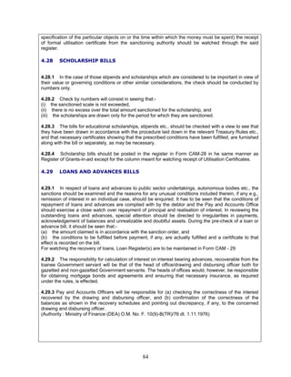 specification of the particular objects on or the time within which the money must be spent) the receipt
of formal utilisation certificate from the sanctioning authority should be watched through the said
register.
4.28 SCHOLARSHIP BILLS
4.28.1 In the case of those stipends and scholarships which are considered to be important in view of
their value or governing conditions or other similar considerations, the check should be conducted by
numbers only.
4.28.2 Check by numbers will consist in seeing that:-
(i) the sanctioned scale is not exceeded,
(ii) there is no excess over the total amount sanctioned for the scholarship, and
(iii) the scholarships are drawn only for the period for which they are sanctioned.
4.28.3 The bills for educational scholarships, stipends etc., should be checked with a view to see that
they have been drawn in accordance with the procedure laid down in the relevant Treasury Rules etc.,
and that necessary certificates showing that the prescribed conditions have been fulfilled, are furnished
along with the bill or separately, as may be necessary.
4.28.4 Scholarship bills should be posted in the register in Form CAM-28 in he same manner as
Register of Grants-in-aid except for the column meant for watching receipt of Utilisation Certificates.
4.29 LOANS AND ADVANCES BILLS
4.29.1 In respect of loans and advances to public sector undertakings, autonomous bodies etc., the
sanctions should be examined and the reasons for any unusual conditions included therein, if any e.g.,
remission of interest in an individual case, should be enquired. It has to be seen that the conditions of
repayment of loans and advances are complied with by the debtor and the Pay and Accounts Office
should exercise a close watch over repayment of principal and realisation of interest. In reviewing the
outstanding loans and advances, special attention should be directed to irregularities in payments,
acknowledgement of balances and unrealizable and doubtful assets. During the pre-check of a loan or
advance bill, it should be seen that:-
(a) the amount claimed is in accordance with the sanction order, and
(b) the conditions to be fulfilled before payment, if any, are actually fulfilled and a certificate to that
effect is recorded on the bill.
For watching the recovery of loans, Loan Register(s) are to be maintained in Form CAM - 29
4.29.2 The responsibility for calculation of interest on interest bearing advances, recoverable from the
loanee Government servant will be that of the head of office/drawing and disbursing officer both for
gazetted and non-gazetted Government servants. The heads of offices would, however, be responsible
for obtaining mortgage bonds and agreements and ensuring that necessary insurance, as required
under the rules, is effected.
4.29.3 Pay and Accounts Officers will be responsible for (a) checking the correctness of the interest
recovered by the drawing and disbursing officer, and (b) confirmation of the correctness of the
balances as shown in the recovery schedules and pointing out discrepancy, if any, to the concerned
drawing and disbursing officer.
(Authority : Ministry of Finance (DEA) O.M. No. F. 10(9)-B(TR)/76 dt. 1.11.1976)
84
 