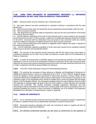4.30 LONG TERM ADVANCES TO GOVERNMENT SERVANTS i.e. ADVANCES
RECOVERABLE IN NOT LESS THAN 60 MONTHLY INSTALMENTS
4.30.1 Advances drawn must be checked in full. It should be seen:-
(i) that every advance has been sanctioned by competent authority in accordance with the rules
governing it;
(ii) that the amount drawn does not exceed the amount sanctioned and permissible under the rules;
(iii) that it is properly recorded;
(iv) that repayments are regularly made as required by rules and are duly accounted for in the books
of the Pay & Accounts office;
(v) that the balance outstanding at the close of each financial year is communicated to and accepted
by the Government servant. For this purpose, a statement of outstanding balances should be furnished
to the D.D.O. concerned with the observation that non-receipt of any comments within two months
would be treated as acceptance of balance by the D.D.O./Govt. servant concerned;
(vi) that in case the repayment of the advance is neglected and/or irregular the matter is reported to
the sanctioning authority; and
(vii) that the certificates regarding availability of funds have been issued by the competent authority
before issue of sanction and incorporated therein.
4.30.2 The recovery of the advances should commence with the first issue of pay, leave salary or
subsistence allowance as the case may be after the advance is drawn (Rule 24 of Compendium of
Rules on Advances).
4.30.3 It should be ensured that a certificate signed by the sanctioning authority to the effect that
agreement in Form II or Form III of Compendium of Rules on Advances, as the case may be has been
signed by the Government servant drawing the advance and that it has been examined and found to be
in order, is attached to the bill for drawal of Motor Car Advance.
4.30.4 The H.B.A. Rules shall govern the grant of House Building Advance.
4.30.5 For watching the recoveries of these advances a Register and Broadsheet of Advances for
HB/MC/and Interest thereon, should be maintained by the P.A.O. in Form CAM-30. Separate pages
should be allotted to record advances sanctioned to Government servants in various offices. All the
recoveries effected from establishment bills should be noted based on the schedule of recoveries in the
respective pages of the broadsheet which should be totalled every month and agreed with the ledger
figures in the Compilation Section. Any discrepancy between these two sets of figures should be noted
and analyzed on separate pages set apart at the end of the register, to watch that they are eventually
resolved and reconciled. This monthly verification indicating progressive differences and their
reconciliation shall be submitted to the PAO every month by 20th of the second succeeding month. An
example illustrating the manner in which recoveries of HBA/MCA are to be posted in the respective
Broadsheet and calculation of interest thereon, is given in Appendix.
4.31 CHECK OF CONTRACTS
4.31.1 It is an important function of the Pay and Accounts Officer to examine contracts or agreements
for works or supplies entered into by departmental authorities on behalf of Government.
4.31.2 Concerned executive authorities who enter into contracts for works or supplies will also be
entirely responsible to watch their fulfillment.
4.31.3 The following fundamental principles are laid down by Government for the guidance of
85
 