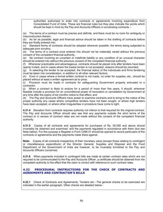 authorities authorised to enter into contracts or agreements involving expenditure from
Consolidated Fund of India. These are financial rules but they also indicate the points which
should be kept in mind by the Pay and Accounts Officers in scrutinising contracts :-
(a) The terms of a contract must be precise and definite, and there must be no room for ambiguity or
misconstruction therein;
(b) As far as possible, legal and financial advice should be taken in the drafting of contracts before
they are finally entered into;
(c) Standard forms of contracts should be adopted wherever possible, the terms being subjected to
adequate prior scrutiny;
(d) The terms of a contract once entered into should not be materially varied without the previous
consent of the competent financial authority;
(e) No contract involving an uncertain or indefinite liability or any condition of an unusual character
should be entered into without the previous consent of the competent financial authority;
(f) Whenever practicable and advantageous, contracts should be placed only after tenders have been
openly invited, and in cases where the lowest tender is not accepted, reasons should be recorded;
(g) In selecting the tender to be accepted, the financial status of the individuals and firms tendering
must be taken into consideration, in addition to all other relevant factors;
(h) Even in cases where a formal written contract is not made, no order for supplies, etc., should be
placed without at least a written agreement as to price;
(i) Provision must be made in contracts for safeguarding Government property entrusted to a
contractor;
(j) When a contract is likely to endure for a period of more than five years, it should, wherever
feasible include a provision for an unconditional power of revocation or cancellation by Government at
any time after the expiry of six months notice to that effect; and
(k) The Pay and Accounts Officers have power to examine contracts and to bring to the notice of the
proper authority any cases where competitive tenders have not been sought, or where high tenders
have been accepted, or where other irregularities in procedure have come to light.
4.31.4 Deviation from contracts requires authority not inferior to that required for the original contract.
The Pay and Accounts Officer should also see that any payments outside the strict terms of the
contract or in excess of contract rates are not made without the consent of the competent financial
authority.
4.31.5 Copies of all contracts and agreements for purchases of Rs. 50,000 and above should
invariably be obtained and examined, and the payments regulated in accordance with them (but see
Note below). For this purpose a Register in Form CAM-31 should be opened to record particulars of the
contracts or agreements and the payments made there against.
Note- Copies of all contracts irrespective of their monetary value (except those relating to contingent
or miscellaneous expenditure) of the Director General, Supplies and Disposal and the Food
Department of the Government of India are however, to be invariably furnished to the Pay and
Accounts Officers concerned.
4.31.6 When payments included in contingent bills are made at certain contract rates which are not
required to be communicated to the Pay and Accounts Officer, a certificate should be obtained from the
competent authority to the effect that the claim is correct with reference to such contract rates.
4.32 PROCEDURAL INSTRUCTIONS FOR THE CHECK OF CONTRACTS AND
AGREEMENTS AND CONTRACTOR'S BILLS
4.32.1 Check of Contracts and Agreements, Tenders etc:- The general checks to be exercised are
indicated in the earlier paragraph. Other checks are detailed below:-
86
 
