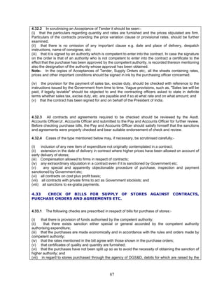 4.32.2 In scrutinising an Acceptance of Tender it should be seen:-
(i) that the particulars regarding quantity and rates are furnished and the prices stipulated are firm.
Particulars of the contracts providing the price variation clause or provisional rates, should be further
examined;
(ii) that there is no omission of any important clause e.g. date and place of delivery, despatch
instructions, name of consignee, etc;
(iii) that it is signed by an authority which is competent to enter into the contract. In case the signature
on the order is that of an authority who is not competent to enter into the contract a certificate to the
effect that the purchase has been approved by the competent authority, is recorded thereon mentioning
also the designation of the authority whose approval has been obtained.
Note- In the copies of Acceptances of Tender, Supply Orders etc;, all the sheets containing rates,
prices and other important conditions should be signed in ink by the purchasing officer concerned.
(iv) the provision for the payment of sales tax, excise duty, should be checked with reference to the
instructions issued by the Government from time to time. Vague provisions, such as, "Sales tax will be
paid, if legally leviable" should be objected to and the contracting officers asked to state in definite
terms whether sales tax, excise duty, etc. are payable and if so at what rate and on what amount; and
(v) that the contract has been signed for and on behalf of the President of India.
4.32.3 All contracts and agreements required to be checked should be reviewed by the Asstt.
Accounts Officer/Jr. Accounts Officer and submitted to the Pay and Accounts Officer for further review.
Before checking purchase bills, the Pay and Accounts Officer should satisfy himself that the sanctions
and agreements were properly checked and bear suitable endorsement of check and review.
4.32.4 Cases of the type mentioned below may, if necessary, be scrutinised carefully:-
(i) inclusion of any new item of expenditure not originally contemplated in a contract;
(ii) extension in the date of delivery in contract where higher prices have been allowed on account of
early delivery of stores;
(iii) Compensation allowed to firms in respect of contracts;
(iv) any extraordinary stipulation in a contract even if it is sanctioned by Government etc;
(v) any special and apparently objectionable procedure of purchase, inspection and payment
sanctioned by Government etc;
(vi) all contracts on cost plus profit basis;
(vii) all contracts with private firms to act as Government stockists; and
(viii) all sanctions to ex-gratia payments.
4.33 CHECK OF BILLS FOR SUPPLY OF STORES AGAINST CONTRACTS,
PURCHASE ORDERS AND AGREEMENTS ETC.
4.33.1 The following checks are prescribed in respect of bills for purchase of stores:-
(i) that there is provision of funds authorised by the competent authority;
(ii) that there exists sanction either special or general accorded by the competent authority
authorising expenditure;
(iii) that the purchases are made economically and in accordance with the rules and orders made by
competent authority;
(iv) that the rates mentioned in the bill agree with those shown in the purchase orders;
(v) that certificates of quality and quantity are furnished;
(vi) that the purchases have not been split up so as to avoid the necessity of obtaining the sanction of
higher authority; and
(vii) in regard to stores purchased through the agency of DGS&D, debits for which are raised by the
87
 