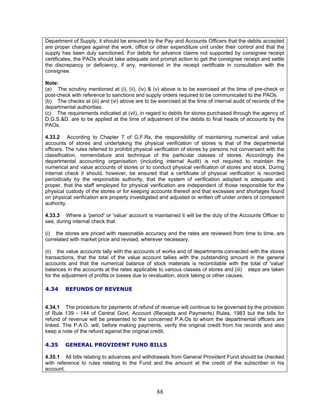 Department of Supply, it should be ensured by the Pay and Accounts Officers that the debits accepted
are proper charges against the work, office or other expenditure unit under their control and that the
supply has been duly sanctioned. For debits for advance claims not supported by consignee receipt
certificates, the PAOs should take adequate and prompt action to get the consignee receipt and settle
the discrepancy or deficiency, if any, mentioned in the receipt certificate in consultation with the
consignee.
Note:
(a) The scrutiny mentioned at (i), (ii), (iv) & (v) above is to be exercised at the time of pre-check or
post-check with reference to sanctions and supply orders required to be communicated to the PAOs.
(b) The checks at (iii) and (vi) above are to be exercised at the time of internal audit of records of the
departmental authorities.
(c) The requirements indicated at (vii), in regard to debits for stores purchased through the agency of
D.G.S.&D. are to be applied at the time of adjustment of the debits to final heads of accounts by the
PAOs.
4.33.2 According to Chapter 7 of G.F.Rs, the responsibility of maintaining numerical and value
accounts of stores and undertaking the physical verification of stores is that of the departmental
officers. The rules referred to prohibit physical verification of stores by persons not conversant with the
classification, nomenclature and technique of the particular classes of stores. Accordingly the
departmental accounting organisation (including internal Audit) is not required to maintain the
numerical and value accounts of stores or to conduct physical verification of stores and stock. During
internal check it should, however, be ensured that a certificate of physical verification is recorded
periodically by the responsible authority, that the system of verification adopted is adequate and
proper, that the staff employed for physical verification are independent of those responsible for the
physical custody of the stores or for keeping accounts thereof and that excesses and shortages found
on physical verification are properly investigated and adjusted or written off under orders of competent
authority.
4.33.3 Where a 'period' or 'value' account is maintained it will be the duty of the Accounts Officer to
see, during internal check that
(i) the stores are priced with reasonable accuracy and the rates are reviewed from time to time, are
correlated with market price and revised, wherever necessary.
(ii) the value accounts tally with the accounts of works and of departments connected with the stores
transactions, that the total of the value account tallies with the outstanding amount in the general
accounts and that the numerical balance of stock materials is reconcilable with the total of 'value'
balances in the accounts at the rates applicable to various classes of stores and (iii) steps are taken
for the adjustment of profits or losses due to revaluation, stock taking or other causes.
4.34 REFUNDS OF REVENUE
4.34.1 The procedure for payments of refund of revenue will continue to be governed by the provision
of Rule 139 - 144 of Central Govt. Account (Receipts and Payments) Rules, 1983 but the bills for
refund of revenue will be presented to the concerned P.A.Os to whom the departmental officers are
linked. The P.A.O. will, before making payments, verify the original credit from his records and also
keep a note of the refund against the original credit.
4.35 GENERAL PROVIDENT FUND BILLS
4.35.1 All bills relating to advances and withdrawals from General Provident Fund should be checked
with reference to rules relating to the Fund and the amount at the credit of the subscriber in his
account.
88
 