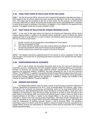4.36 FINAL POST CHECK OF BILLS PAID AFTER PRE-CHECK
4.36.1 The Pay & Accounts Officer will ensure that in respect of all payments made after pre-check, a
final receipt for the full amount passed has been received and attached to the bill in the prescribed
form. This check may be conducted at the end of each month. For this purpose, the PAO should
nominate a AAO/JAO or a Senior Accountant who should check that the acknowledgement is attached
to each bill and record a certificate to this effect in a Register in Form CAM-32 to be opened for this
purpose. This register should also be made available to Audit.
4.37 POST CHECK OF BILLS PAID BY CHEQUE DRAWING D.D.Os.
4.37.1 In the case of bills paid without pre-check by the Drawing and Disbursing officers having
cheque drawing powers, in addition to the general checks mentioned in para 4.10 above and check
against provision of funds referred to in para 4.2 above, the following checks will also be exercised at
the time of conduct of post-check:-
i. that the vouchers are duly supported by acknowledgement of the payees;
ii. that they are stamped as "Paid"
iii. that unless otherwise provided in the rules revenue stamps are affixed to all vouchers whose
net amounts exceed Rs. 5000 and the stamps are duly cancelled; and
iv. that the vouchers bear voucher Nos. as given in the List of Payments.
4.37.2 The detailed instructions explained above for the checks of various categories of bills shall
also be kept in mind at the time of conducting post-check of vouchers to be received from the cheque
drawing DDOs.
4.38 COMPUTERISATION OF ACCOUNTS
With a view to deliver the processed accounting inputs to the end users and improving the
timeliness, accuracy, completeness and other qualitative aspects of financial reporting, the Controller
General of Accounts has launched major initiatives towards computerisation. A comprehensive
payment and accounting software, COMPACT has been developed for use in Pay and Accounts
Offices. The ‘COMPACT’ is capable of processing the bills through different stages of pre-check to the
final compilation of monthly accounts, with the provision for a number of reports that can be generated
through the package. Details regarding the operation of ‘COMPACT’ software are available in the
'Manual for Users of COMPACT' issued by CGA-NIC.
4.39 MERGED DDO SCHEME
The Merged DDO Scheme came into being in terms of the instructions contained in Ministry of
Finance, Department of Expenditure O.M. No.F.1 (4)-E (Coord)/86 dated 12th February, 1986. Under
this scheme, the functional and day-to-day administrative control of the Cash Branch/DDO at the
secretariat level in each Ministry/Department except the Ministry of External Affairs, would vest in the
respective Pr.CCA/CCA/CA. They will ensure proper discharge of all items of work entrusted to the
Cash Branch or the Merged DDO and exercise all financial powers vested in them as Head of the
Department/Head of the Office in relation to the Merged DDOs, in the same way that they are
exercised in relation to the Pay and Accounting Organisation. With these revised arrangements, the
records maintained by the merged DDOs will become full-fledged accounts records, eliminating the
need for maintenance of duplicate accounts records in Pay & Accounts Office. The procedure
prescribed in para 4.2.4 above would not be applied in respect of heads of accounts operated by the
merged DDOs, because the responsibility for expenditure control would be exclusively that of merged
DDOs under the scheme.
89
 