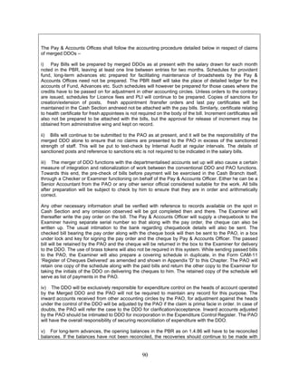 The Pay & Accounts Offices shall follow the accounting procedure detailed below in respect of claims
of merged DDOs –
i) Pay Bills will be prepared by merged DDOs as at present with the salary drawn for each month
noted in the PBR, leaving at least one line between entries for two months. Schedules for provident
fund, long-term advances etc prepared for facilitating maintenance of broadsheets by the Pay &
Accounts Offices need not be prepared. The PBR itself will take the place of detailed ledger for the
accounts of Fund, Advances etc. Such schedules will however be prepared for those cases where the
credits have to be passed on for adjustment in other accounting circles. Unless orders to the contrary
are issued, schedules for Licence fees and PLI will continue to be prepared. Copies of sanctions for
creation/extension of posts, fresh appointment /transfer orders and last pay certificates will be
maintained in the Cash Section andneed not be attached with the pay bills. Similarly, certificate relating
to health certificate for fresh appointees is not required on the body of the bill. Increment certificates will
also not be prepared to be attached with the bills, but the approval for release of increment may be
obtained from administrative wing and kept on record.
ii) Bills will continue to be submitted to the PAO as at present, and it will be the responsibility of the
merged DDO alone to ensure that no claims are presented to the PAO in excess of the sanctioned
strength of staff. This will be put to test-check by Internal Audit at regular intervals. The details of
sanctioned posts and reference to sanctions etc is not required to be indicated in the salary bills.
iii) The merger of DDO functions with the departmentalised accounts set up will also cause a certain
measure of integration and rationalization of work between the conventional DDO and PAO functions.
Towards this end, the pre-check of bills before payment will be exercised in the Cash Branch itself,
through a Checker or Examiner functioning on behalf of the Pay & Accounts Officer. Either he can be a
Senior Accountant from the PAO or any other senior official considered suitable for the work. All bills
after preparation will be subject to check by him to ensure that they are in order and arithmetically
correct.
Any other necessary information shall be verified with reference to records available on the spot in
Cash Section and any omission observed will be got completed then and there. The Examiner will
thereafter write the pay order on the bill. The Pay & Accounts Officer will supply a chequebook to the
Examiner having separate serial number so that along with the pay order, the cheque can also be
written up. The usual intimation to the bank regarding chequebook details will also be sent. The
checked bill bearing the pay order along with the cheque book will then be sent to the PAO, in a box
under lock and key for signing the pay order and the cheque by Pay & Accounts Officer. The passed
bill will be retained by the PAO and the cheque will be returned in the box to the Examiner for delivery
to the DDO. The use of brass tokens will also not be required in this system. While sending passed bills
to the PAO, the Examiner will also prepare a covering schedule in duplicate, in the Form CAM-11
‘Register of Cheques Delivered’ as amended and shown in Appendix 'D' to this Chapter. The PAO will
retain one copy of the schedule along with the paid bills and return the other copy to the Examiner for
taking the initials of the DDO on delivering the cheques to him. The retained copy of the schedule will
serve as list of payments in the PAO.
iv) The DDO will be exclusively responsible for expenditure control on the heads of account operated
by the Merged DDO and the PAO will not be required to maintain any record for this purpose. The
inward accounts received from other accounting circles by the PAO, for adjustment against the heads
under the control of the DDO will be adjusted by the PAO if the claim is prima facie in order. In case of
doubts, the PAO will refer the case to the DDO for clarification/acceptance. Inward accounts adjusted
by the PAO should be intimated to DDO for incorporation in the Expenditure Control Register. The PAO
will have the overall responsibility of securing reconciliation of expenditure with the DDO.
v) For long-term advances, the opening balances in the PBR as on 1.4.86 will have to be reconciled
balances. If the balances have not been reconciled, the recoveries should continue to be made with
90
 