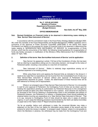 APPENDIX "A"
( Referred to in para 4.3.2 )
No. F. 1(23)-B (AC)/2005
Ministry of Finance
Department of Economic Affairs
(Budget Division)
New Delhi, the 25th
May, 2006
OFFICE MEMORANDUM
Sub: Revised Guidelines on Financial Limits to be observed in determining cases relating to
‘New Service’/’New Instrument of Service’.
In accordance with the commitment made in the Fiscal Policy Strategy Statement (Budget 2005-
06) under the mandate of the Fiscal Responsibility and Budget Management (FRBM) Legislation and in
pursuance of the approval of Public Accounts Committee (2005-2006) in the twenty third report
(Fourteenth Lok Sabha) on the proposal for review of Financial Limits to be observed in determining the
cases relating to ‘NEWSERVICE’/’NEW INSTRUMENT OF SERVICE’ for re-appropriation of funds
(Annex), which has the concurrence of the C&AG, the following revised guidelines for re-appropriation of
funds are hereby conveyed, in modification of this Ministry’s Office Memorandum No.F.7(15)-B(RA)/82
dated 13th
April, 1982.
2. Definition of the terms ‘New Service/New Instrument of Service’ and its application:
(i) ‘New Service’ As appearing in article 115(1)(a) of the Constitution of India, this has been
held as referring to expenditure arising out of a new policy decision, not brought to the notice of
Parliament earlier, including a new activity or a new form of investment.
(ii) ‘New Instrument of Service’. Refers to relatively large expenditure arising out of
important expansion of an existing activity.
(iii) While using these terms and applying the financial limits as indicated in the Annex.II, it
needs to be noted that no expenditure can be incurred from the Consolidated Fund of India on a
‘New Service’/’New instrument of Service’ without prior approval of Parliament through
supplementary demands for grants. Further, the determination of these financial limits will be
with reference to Primary Unit of Appropriation.
(iv) Where in an emergent case of ‘New Service’/’New Instrument of Service’ it is not possible
to wait for prior approval of Parliament, the Contingency Fund of India can be drawn upon for
meeting the expenditure pending its authorization by Parliament Recourse to this arrangement
should normally be taken only when Parliament is not in session. Such advance are required to
be recouped to the Fund by obtaining a Supplementary Grant in the immediate next session of
Parliament However, one Parliament is in session, a Supplementary Grant should preferably be
obtained before incurring any expenditure on a ‘New Service’/’New Instrument of Service’. That
is to say, recourse to Contingency Fund of India should be taken only in cases of extreme
urgency; in such cases the following procedure recommended by the Sixth Lok Sabha Committee
on paper laid on the Table in their 4th
Report should be observed.
“As far as possible, before such withdrawal is made, the concerned Minister may make a
statement on the floor of the Lok Sabha for information giving details of the amount and the
scheme for which the money is needed. In emergent cases, however, where it is not possible to
inform the Members in advance, the withdrawal may be made from the Contingency Fund and
93
 