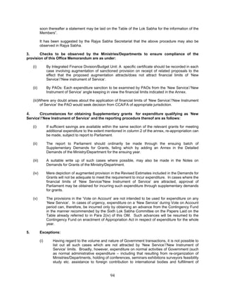 soon thereafter a statement may be laid on the Table of the Lok Sabha for the information of the
Members”.
It has been suggested by the Rajya Sabha Secretariat that the above procedure may also be
observed in Rajya Sabha.
3. Checks to be observed by the Ministries/Departments to ensure compliance of the
provision of this Office Memorandum are as under:
(i) By Integrated Finance Division/Budget Unit: A specific certificate should be recorded in each
case involving augmentation of sanctioned provision on receipt of related proposals to the
effect that the proposed augmentation attracts/does not attract financial limits of ‘New
Service’/’New instrument of Service’.
(ii) By PAOs: Each expenditure sanction to be examined by PAOs from the ‘New Service’/’New
Instrument of Service’ angle keeping in view the financial limits indicated in the Annex.
(iii)Where any doubt arises about the application of financial limits of ‘New Service’/’New Instrument
of Service’ the PAO would seek decision from CCA/FA of appropriate jurisdiction.
4. Circumstances for obtaining Supplementary grants for expenditure qualifying as ‘New
Service’/’New Instrument of Service’ and the reporting procedure thereof are as follows:
(i) If sufficient savings are available within the same section of the relevant grants for meeting
additional expenditure to the extent mentioned in column 2 of the annex, re-appropriation can
be made, subject to report to Parliament.
(ii) The report to Parliament should ordinarily be made through the ensuing batch of
Supplementary Demands for Grants, failing which by adding an Annex in the Detailed
Demands of the Ministry/Department for the ensuing year.
(iii) A suitable write up of such cases where possible, may also be made in the Notes on
Demands for Grants of the Ministry/Department.
(iv) Mere depiction of augmented provision in the Revised Estimates included in the Demands for
Grants will not be adequate to meet the requirement to incur expenditure. In cases where the
financial limits of ‘New Service/’New Instrument of Service’ are attracted, approval of
Parliament may be obtained for incurring such expenditure through supplementary demands
for grants.
(v) The provisions in the ‘Vote on Account’ are not intended to be used for expenditure on any
‘New Service’. In cases of urgency, expenditure on a ‘New Service’ during Vote on Account
period can, therefore, be incurred only by obtaining an advance from the Contingency Fund
in the manner recommended by the Sixth Lok Sabha Committee on the Papers Laid on the
Table already referred to in Para 2(iv) of this OM. Such advances will be resumed to the
Contingency Fund on enactment of Appropriation Act in respect of expenditure for the whole
year.
5. Exceptions:
(i) Having regard to the volume and nature of Government transactions, it is not possible to
list out all such cases which are not attracted by ‘New Service’/’New Instrument of
Service’ limits. Broadly, however, expenditure on normal activities of Government (such
as normal administrative expenditure – including that resulting from re-organization of
Ministries/Departments, holding of conferences, seminars exhibitions surveyors feasibility
study etc. assistance to foreign contribution to international bodies and fulfillment of
94
 