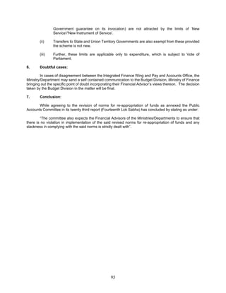 Government guarantee on its invocation) are not attracted by the limits of ‘New
Service’/’New Instrument of Service’.
(ii) Transfers to State and Union Territory Governments are also exempt from these provided
the scheme is not new.
(iii) Further, these limits are applicable only to expenditure, which is subject to Vote of
Parliament.
6. Doubtful cases:
In cases of disagreement between the Integrated Finance Wing and Pay and Accounts Office, the
Ministry/Department may send a self contained communication to the Budget Division, Ministry of Finance
bringing out the specific point of doubt incorporating their Financial Advisor’s views thereon. The decision
taken by the Budget Division in the matter will be final.
7. Conclusion:
While agreeing to the revision of norms for re-appropriation of funds as annexed the Public
Accounts Committee in its twenty third report (Fourteenth Lok Sabha) has concluded by stating as under:
“The committee also expects the Financial Advisors of the Ministries/Departments to ensure that
there is no violation in implementation of the said revised norms for re-appropriation of funds and any
slackness in complying with the said norms is strictly dealt with”.
95
 