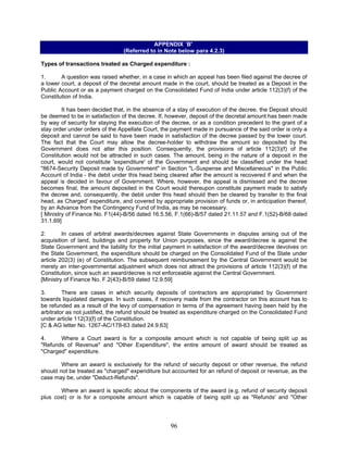 APPENDIX `B'
(Referred to in Note below para 4.2.3)
Types of transactions treated as Charged expenditure :
1. A question was raised whether, in a case in which an appeal has been filed against the decree of
a lower court, a deposit of the decretal amount made in the court, should be treated as a Deposit in the
Public Account or as a payment charged on the Consolidated Fund of India under article 112(3)(f) of the
Constitution of India.
It has been decided that, in the absence of a stay of execution of the decree, the Deposit should
be deemed to be in satisfaction of the decree. If, however, deposit of the decretal amount has been made
by way of security for staying the execution of the decree, or as a condition precedent to the grant of a
stay order under orders of the Appellate Court, the payment made in pursuance of the said order is only a
deposit and cannot be said to have been made in satisfaction of the decree passed by the lower court.
The fact that the Court may allow the decree-holder to withdraw the amount so deposited by the
Government does not alter this position. Consequently, the provisions of article 112(3)(f) of the
Constitution would not be attracted in such cases. The amount, being in the nature of a deposit in the
court, would not constitute 'expenditure' of the Government and should be classified under the head
"8674-Security Deposit made by Government" in Section "L-Suspense and Miscellaneous" in the Public
Account of India - the debit under this head being cleared after the amount is recovered if and when the
appeal is decided in favour of Government. Where, however, the appeal is dismissed and the decree
becomes final, the amount deposited in the Court would thereupon constitute payment made to satisfy
the decree and, consequently, the debit under this head should then be cleared by transfer to the final
head, as Charged' expenditure, and covered by appropriate provision of funds or, in anticipation thereof,
by an Advance from the Contingency Fund of India, as may be necessary.
[ Ministry of Finance No. F1(44)-B/56 dated 16.5.56, F.1(66)-B/57 dated 21.11.57 and F.1(52)-B/68 dated
31.1.69]
2. In cases of arbitral awards/decrees against State Governments in disputes arising out of the
acquisition of land, buildings and property for Union purposes, since the award/decree is against the
State Government and the liability for the initial payment in satisfaction of the award/decree devolves on
the State Government, the expenditure should be charged on the Consolidated Fund of the State under
article 202(3) (e) of Constitution. The subsequent reimbursement by the Central Government would be
merely an inter-governmental adjustment which does not attract the provisions of article 112(3)(f) of the
Constitution, since such an award/decree is not enforceable against the Central Government.
[Ministry of Finance No. F.2(43)-B/59 dated 12.9.59]
3. There are cases in which security deposits of contractors are appropriated by Government
towards liquidated damages. In such cases, if recovery made from the contractor on this account has to
be refunded as a result of the levy of compensation in terms of the agreement having been held by the
arbitrator as not justified, the refund should be treated as expenditure charged on the Consolidated Fund
under article 112(3)(f) of the Constitution.
[C & AG letter No. 1267-AC/178-63 dated 24.9.63]
4. Where a Court award is for a composite amount which is not capable of being split up as
"Refunds of Revenue" and "Other Expenditure", the entire amount of award should be treated as
"Charged" expenditure.
Where an award is exclusively for the refund of security deposit or other revenue, the refund
should not be treated as "charged" expenditure but accounted for an refund of deposit or revenue, as the
case may be, under "Deduct-Refunds".
Where an award is specific about the components of the award (e.g. refund of security deposit
plus cost) or is for a composite amount which is capable of being split up as "Refunds' and "Other
96
 