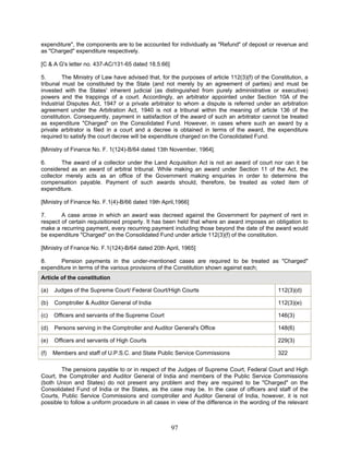 expenditure", the components are to be accounted for individually as "Refund" of deposit or revenue and
as "Charged" expenditure respectively.
[C & A G's letter no. 437-AC/131-65 dated 18.5.66]
5. The Ministry of Law have advised that, for the purposes of article 112(3)(f) of the Constitution, a
tribunal must be constituted by the State (and not merely by an agreement of parties) and must be
invested with the States' inherent judicial (as distinguished from purely administrative or executive)
powers and the trappings of a court. Accordingly, an arbitrator appointed under Section 10A of the
Industrial Disputes Act, 1947 or a private arbitrator to whom a dispute is referred under an arbitration
agreement under the Arbitration Act, 1940 is not a tribunal within the meaning of article 136 of the
constitution. Consequently, payment in satisfaction of the award of such an arbitrator cannot be treated
as expenditure "Charged" on the Consolidated Fund. However, in cases where such an award by a
private arbitrator is filed in a court and a decree is obtained in terms of the award, the expenditure
required to satisfy the court decree will be expenditure charged on the Consolidated Fund.
[Ministry of Finance No. F. 1(124)-B/64 dated 13th November, 1964].
6. The award of a collector under the Land Acquisition Act is not an award of court nor can it be
considered as an award of arbitral tribunal. While making an award under Section 11 of the Act, the
collector merely acts as an office of the Government making enquiries in order to determine the
compensation payable. Payment of such awards should, therefore, be treated as voted item of
expenditure.
[Ministry of Finance No. F.1(4)-B/66 dated 19th April,1966]
7. A case arose in which an award was decreed against the Government for payment of rent in
respect of certain requisitioned property. It has been held that where an award imposes an obligation to
make a recurring payment, every recurring payment including those beyond the date of the award would
be expenditure "Charged" on the Consolidated Fund under article 112(3)(f) of the constitution.
[Ministry of Fnance No. F.1(124)-B/64 dated 20th April, 1965]
8. Pension payments in the under-mentioned cases are required to be treated as "Charged"
expenditure in terms of the various provisions of the Constitution shown against each;
Article of the constitution
(a) Judges of the Supreme Court/ Federal Court/High Courts 112(3)(d)
(b) Comptroller & Auditor General of India 112(3)(e)
(c) Officers and servants of the Supreme Court 146(3)
(d) Persons serving in the Comptroller and Auditor General's Office 148(6)
(e) Officers and servants of High Courts 229(3)
(f) Members and staff of U.P.S.C. and State Public Service Commissions 322
The pensions payable to or in respect of the Judges of Supreme Court, Federal Court and High
Court, the Comptroller and Auditor General of India and members of the Public Service Commissions
(both Union and States) do not present any problem and they are required to be "Charged" on the
Consolidated Fund of India or the States, as the case may be. In the case of officers and staff of the
Courts, Public Service Commissions and comptroller and Auditor General of India, however, it is not
possible to follow a uniform procedure in all cases in view of the difference in the wording of the relevant
97
 