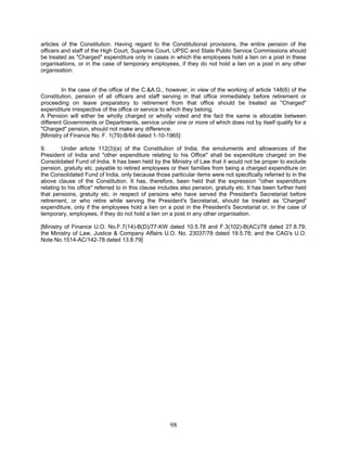 articles of the Constitution. Having regard to the Constitutional provisions, the entire pension of the
officers and staff of the High Court, Supreme Court, UPSC and State Public Service Commissions should
be treated as "Charged" expenditure only in cases in which the employees hold a lien on a post in these
organisations, or in the case of temporary employees, if they do not hold a lien on a post in any other
organisation.
In the case of the office of the C.&A.G., however, in view of the working of article 148(6) of the
Constitution, pension of all officers and staff serving in that office immediately before retirement or
proceeding on leave preparatory to retirement from that office should be treated as "Charged"
expenditure irrespective of the office or service to which they belong.
A Pension will either be wholly charged or wholly voted and the fact the same is allocable between
different Governments or Departments, service under one or more of which does not by itself qualify for a
"Charged" pension, should not make any difference.
[Ministry of Finance No. F. 1(79)-B/64 dated 1-10-1965]
9. Under article 112(3)(a) of the Constitution of India, the emoluments and allowances of the
President of India and "other expenditure relating to his Office" shall be expenditure charged on the
Consolidated Fund of India. It has been held by the Ministry of Law that it would not be proper to exclude
pension, gratuity etc. payable to retired employees or their families from being a charged expenditure on
the Consolidated Fund of India, only because those particular items were not specifically referred to in the
above clause of the Constitution. It has, therefore, been held that the expression "other expenditure
relating to his office" referred to in this clause includes also pension, gratuity etc. It has been further held
that pensions, gratuity etc. in respect of persons who have served the President's Secretariat before
retirement, or who retire while serving the President's Secretariat, should be treated as 'Charged'
expenditure, only if the employees hold a lien on a post in the President's Secretariat or, in the case of
temporary, employees, if they do not hold a lien on a post in any other organisation.
[Ministry of Finance U.O. No.F.7(14)-B(D)/77-KW dated 10.5.78 and F.3(102)-B(AC)/78 dated 27.8.79;
the Ministry of Law, Justice & Company Affairs U.O. No. 23037/78 dated 19.5.78; and the CAG's U.O.
Note No.1514-AC/142-78 dated 13.8.79]
98
 
