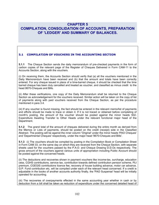 CHAPTER 5
COMPILATION, CONSOLIDATION OF ACCOUNTS, PREPARATION
OF 'LEDGER' AND SUMMARY OF BALANCES.
5.1 COMPILATION OF VOUCHERS IN THE ACCOUNTING SECTION
5.1.1 The Cheque Section sends the daily memorandum of pre-checked payments in the form of
carbon copies of the relevant page of the Register of Cheques Delivered in Form CAM-11 to the
Accounts Section, along with the vouchers.
(i) On receiving them, the Accounts Section should verify that (a) all the vouchers mentioned in the
Daily Memorandum have been received and (b) that the amount and totals have been correctly
entered. For any cheque issued in place of a time-barred cheque, it should be checked that the time
barred cheque has been duly cancelled and treated as voucher, and classified as minus credit to the
head 8670-Cheques and Bills.
(ii) After these verifications, one copy of the Daily Memorandum shall be returned to the Cheque
Section as acknowledgement for the vouchers received. Similar action will be taken on the copy of list
of payments along with paid vouchers received from the Cheque Section, as per the procedure
mentioned in para 3.4.
(iii) If any voucher is found missing, the fact should be entered in the relevant memo/list of payments
and efforts should be made to trace or obtain it. If it is not traced or obtained before completing of
month's posting, the amount of the voucher should be posted against the minor heads 502-
Expenditure Awaiting Transfer to Other Heads under the relevant functional major head of the
Department.
5.1.2 The grand total of the amount of cheques delivered during the entire month as derived from
the Memos or Lists of payments, should be posted on the credit (receipt) side in the Classified
Abstract. The posting will be against the inner column 'Original' under the minor heads 'PAO Cheques'
and 'Departmental Cheques' respectively, under the major head '8670-Cheques and Bills'.
5.1.3 (i) The vouchers should be compiled by posting in the Compilation Book or Compilation Sheet
in Form CAM 33, on the same day on which they are received from the Cheque Section, with separate
sheets used for the vouchers passed by the P.A.O. and Cheque Drawing D.D.Os respectively. The
gross amount of the vouchers against various units of appropriation including Public Account should
be posted against the concerned heads.
(ii) The deductions and recoveries shown in payment vouchers like income-tax, surcharge, education
cess, CGHS contributions, service tax, contribution towards defined contribution pension scheme, PLI
premium, CGEGIS contributions licence fee, recovery of house building advance, motor car advance,
G.P. Fund contribution etc, will be compiled under each of the relevant head concerned. If a credit is
adjustable in the books of another accounts authority finally, the 'PAO Suspense' head will be initially
operated for accounting.
(iii) The recoveries of overpayments effected in the same accounting year whether in cash or by
deduction from a bill shall be taken as reduction of expenditure under the concerned detailed head of
102
 