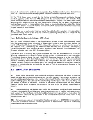 account. If such recoveries pertain to previous year(s), they shall be recorded under a distinct minor
head, "911- Deduct Recoveries of Overpayments” below the concerned major/sub-major head.
(iv) The P.A.O. should ensure on each day that the total amount of cheques delivered during the day
and that appearing under the head 'PAO Cheques' in the compilation sheet tally. Similarly, PAO
should ensure that the total amount of cheques issued by Cheque Drawing DDOs in each week tallies
with the amount appearing under the head 'Departmental Cheques' for that week. Correctness of
posting of each voucher in the compilation sheet should be checked by tallying the total of the debits
under various detailed heads with the total of the credits which represents the deductions/recoveries
plus the net amount of the voucher.
5.1.4 At the end of each month, the grand total of the debits for all the vouchers in the compilation
sheet(s) separately shown for the PAO and each Cheque Drawing DDO's should be tallied with the
grand total of the credits therein.
Note: (Deleted and converted into para 5.1.5 below).
5.1.5 (i) Where payment of salary for the month of March is made by bank drafts (outstation salary
bills), the bank accounts for the payment in its daily scroll on the day of issue of the bank drafts in the
month of March itself. In these cases, P.A.O. will debit the net amount of such bank drafts issued to
the suspense head 'Outstation Pay Bills for March' under the minor head 'Suspense Accounts (civil)
below the major head '8658 Suspense Accounts' and afford credit against it to the minor head 'PAO
Cheques' below the major head '8670 Cheques and Bills'.
(ii) In March itself on receiving the payment scroll from the bank, the minor head 'PAO - Cheques'
would be cleared by minus credit and against it credit afforded to the minor head P.S.B. Suspense'/
Private Bank Suspense below the major head '8658- Suspense Accounts' or to the head '8675 -
Deposits with Reserve Bank Central (Civil)', as the case may be. The debit under the suspense head
would be cleared by the PAO in April by debiting the salary head for the gross amount and minus
debiting the head 'Outstation pay bills for March' and crediting the relevant receipt/recovery heads of
accounts by proposing transfer entries in the first week of April, to ensure prompt clearance of the
suspense head.
5.2 COMPILATION OF RECEIPTS
5.2.1 When scrolls are received from the bank(s) along with the challans, the entries in the scroll
should be tallied with the individual challans and the totals checked. If any challan is missing, the
same should be specifically noted in the register in Form CAM-17 (i) for obtaining from the bank and
(ii) for exhibiting against the sub head ‘Receipts Awaiting Transfer’ (RAT) in the accounts, if they are
still awaited at the end of the month. On receipt of the challan, the entry under the head Receipt
Awaiting Transfer would be cleared by accounting the same under the relevant receipt head of
account.
5.2.2 The receipts under the relevant major, minor and sub/detailed heads of accounts should be
compiled in Compilation Sheet(s) by using separate sheet or portion for booking credit against each
bank account. At the end of each month, it should be checked that the grand total of the credits in the
compilation sheet tallies with the grand total of the amount of all the receipt scrolls posted in the
register in Form CAM 17.
5.2.3 If any separate procedure for compilation has been prescribed by CBDT/CBEC for compilation
of accounts for revenues collected under the provisions of their schemes, they would be followed
notwithstanding the above instructions.
103
 