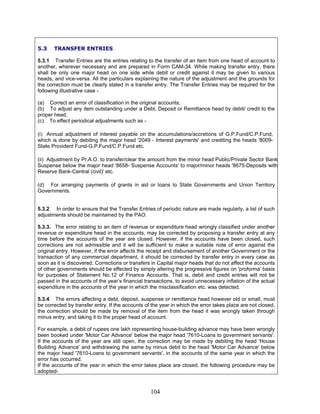 5.3 TRANSFER ENTRIES
5.3.1 Transfer Entries are the entries relating to the transfer of an item from one head of account to
another, wherever necessary and are prepared in Form CAM-34. While making transfer entry, there
shall be only one major head on one side while debit or credit against it may be given to various
heads, and vice-versa. All the particulars explaining the nature of the adjustment and the grounds for
the correction must be clearly stated in a transfer entry. The Transfer Entries may be required for the
following illustrative case -
(a) Correct an error of classification in the original accounts;
(b) To adjust any item outstanding under a Debt, Deposit or Remittance head by debit/ credit to the
proper head;
(c) To effect periodical adjustments such as -
(i) Annual adjustment of interest payable on the accumulations/accretions of G.P.Fund/C.P.Fund,
which is done by debiting the major head '2049 - Interest payments' and crediting the heads '8009-
State Provident Fund-G.P.Fund/C.P.Fund etc.
(ii) Adjustment by Pr.A.O. to transfer/clear the amount from the minor head Public/Private Sector Bank
Suspense below the major head '8658- Suspense Accounts' to major/minor heads '8675-Deposits with
Reserve Bank-Central (civil)' etc.
(d) For arranging payments of grants in aid or loans to State Governments and Union Territory
Governments.
5.3.2 In order to ensure that the Transfer Entries of periodic nature are made regularly, a list of such
adjustments should be maintained by the PAO.
5.3.3. The error relating to an item of revenue or expenditure head wrongly classified under another
revenue or expenditure head in the accounts, may be corrected by proposing a transfer entry at any
time before the accounts of the year are closed. However, if the accounts have been closed, such
corrections are not admissible and it will be sufficient to make a suitable note of error against the
original entry. However, if the error affects the receipt and disbursement of another Government or the
transaction of any commercial department, it should be corrected by transfer entry in every case as
soon as it is discovered. Corrections or transfers in Capital major heads that do not affect the accounts
of other governments should be effected by simply altering the progressive figures on 'proforma' basis
for purposes of Statement No.12 of Finance Accounts. That is, debit and credit entries will not be
passed in the accounts of the year’s financial transactions, to avoid unnecessary inflation of the actual
expenditure in the accounts of the year in which the misclassification etc. was detected.
5.3.4 The errors affecting a debt, deposit, suspense or remittance head however old or small, must
be corrected by transfer entry. If the accounts of the year in which the error takes place are not closed,
the correction should be made by removal of the item from the head it was wrongly taken through
minus entry, and taking it to the proper head of account.
For example, a debit of rupees one lakh representing house-building advance may have been wrongly
been booked under 'Motor Car Advance' below the major head '7610-Loans to government servants'.
If the accounts of the year are still open, the correction may be made by debiting the head 'House
Building Advance' and withdrawing the same by minus debit to the head 'Motor Car Advance' below
the major head '7610-Loans to government servants', in the accounts of the same year in which the
error has occurred.
If the accounts of the year in which the error takes place are closed, the following procedure may be
adopted-
104
 