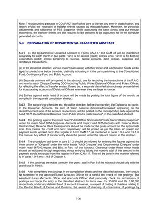 Note: The accounting package in COMPACT itself takes care to prevent any error in classification, and
largely avoids the necessity of transfer entries caused by misclassification. However, for periodical
adjustments and clearance of PSB Suspense while accounting the bank scrolls and put through
statements, the transfer entries are still required to be prepared to be accounted for in the computer
generated accounts.
5.4 PREPARATION OF DEPARTMENTAL CLASSIFIED ABSTRACT
5.4.1 (i) The Departmental Classified Abstract in Forms CAM 37 and CAM 38 will be maintained
separately for each month in two parts. Part I is for receipt (credit) entries while Part II is for booking
expenditure (debit) entries pertaining to revenue, capital accounts, debt, deposit, suspense and
remittance transactions.
(ii) In the classified abstract, various major heads along with their minor and sub/detailed heads will be
typed or printed one below the other, distinctly indicating in it the parts pertaining to the Consolidated
Fund, Contingency Fund and Public Account.
(iii) Separate columns will be opened in the abstract, one for recording the transactions of the P.A.O.
and one for each Cheque Drawing DDO including Public Works Divisional Offices and Forest Offices,
for reflecting the effect of transfer entries. If need be, a separate classified abstract may be maintained
for incorporating accounts of Divisional Officers wherever they are large in number.
(iv) Entries against each head of account will be made by posting the total figure of the month, as
compiled in the separate compilation sheet(s).
5.4.2 The supporting schedules etc. should be checked before incorporating the Divisional accounts.
In the Divisional Accounts, the item of 'Cash Balance diminished/increased' appearing on the
receipt/payment side of the account respectively, will be posted on the corresponding side against the
head "8671-Departmental Balances (Civil) Public Works Cash Balance", in the classified abstract.
5.4.3 The posting against the minor head "Public/Other Nominated (Private Sector) Bank Suspense"
under the major head 8658-Suspense Accounts and major Head 8675-Deposits with Reserve Bank-
Central (Civil) Reserve Bank Headquarters should be made for the gross amount on the appropriate
side. This means the credit and debit respectively will be posted as per the totals of receipt and
payment scrolls worked out in the Register in Form CAM 17, as mentioned in paras 1.9.4 and 1.9.8 of
this manual. Any effect of transfer entry should be posted under the relevant column in this abstract.
5.4.4 The procedure laid down in para 5.1.2 should be followed for entering the figures against the
inner column of "Original" under the minor heads 'PAO Cheques' and 'Departmental Cheques' under
major head 8670-Cheques and Bills, in Part I of the Abstract. Clearance under these minor heads
should be indicated through responding minus entry by taking the monthly total of the amount in the
payment scrolls extracted from the register in Form CAM-17. This will be done in the manner referred
to in paras 1.9.4 and 1.9.8 of Chapter 1.
5.4.5 If the postings are made correctly, the grand total in Part I of the Abstract should tally with the
grand total in Part II.
5.4.6 After completing the postings in the compilation sheets and the classified abstract, they should
be submitted to the Assistant/Junior Accounts Officer for a careful test check of the postings. The
Assistant/ Junior Accounts Officer and Accounts Officer shall personally check the correctness of
postings and trace the entry in the classified abstract for items over Rs. 25,000 and Rs. 1,00,000
respectively, under any detailed head of account. However, in respect of posting of challans relating to
the Central Board of Excise and Customs, the extent of checking of correctness of postings by
106
 