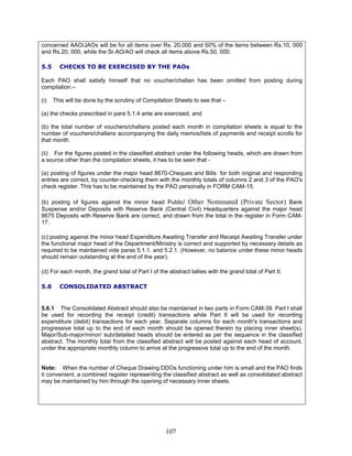 concerned AAO/JAOs will be for all items over Rs. 20,000 and 50% of the items between Rs.10, 000
and Rs.20, 000, while the Sr.AO/AO will check all items above Rs.50, 000.
5.5 CHECKS TO BE EXERCISED BY THE PAOs
Each PAO shall satisfy himself that no voucher/challan has been omitted from posting during
compilation.–
(i) This will be done by the scrutiny of Compilation Sheets to see that –
(a) the checks prescribed in para 5.1.4 ante are exercised, and
(b) the total number of vouchers/challans posted each month in compilation sheets is equal to the
number of vouchers/challans accompanying the daily memos/lists of payments and receipt scrolls for
that month.
(ii) For the figures posted in the classified abstract under the following heads, which are drawn from
a source other than the compilation sheets, it has to be seen that -
(a) posting of figures under the major head 8670-Cheques and Bills for both original and responding
entries are correct, by counter-checking them with the monthly totals of columns 2 and 3 of the PAO's
check register. This has to be maintained by the PAO personally in FORM CAM-15.
(b) posting of figures against the minor head Public/ Other Nominated (Private Sector) Bank
Suspense and/or Deposits with Reserve Bank (Central Civil) Headquarters against the major head
8675 Deposits with Reserve Bank are correct, and drawn from the total in the register in Form CAM-
17.
(c) posting against the minor head Expenditure Awaiting Transfer and Receipt Awaiting Transfer under
the functional major head of the Department/Ministry is correct and supported by necessary details as
required to be maintained vide paras 5.1.1. and 5.2.1. (However, no balance under these minor heads
should remain outstanding at the end of the year).
(d) For each month, the grand total of Part I of the abstract tallies with the grand total of Part II.
5.6 CONSOLIDATED ABSTRACT
5.6.1 The Consolidated Abstract should also be maintained in two parts in Form CAM-39. Part I shall
be used for recording the receipt (credit) transactions while Part II will be used for recording
expenditure (debit) transactions for each year. Separate columns for each month's transactions and
progressive total up to the end of each month should be opened therein by placing inner sheet(s).
Major/Sub-major/minor/ sub/detailed heads should be entered as per the sequence in the classified
abstract. The monthly total from the classified abstract will be posted against each head of account,
under the appropriate monthly column to arrive at the progressive total up to the end of the month.
Note: When the number of Cheque Drawing DDOs functioning under him is small and the PAO finds
it convenient, a combined register representing the classified abstract as well as consolidated abstract
may be maintained by him through the opening of necessary inner sheets.
107
 