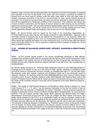However cases of errors may be discovered after the Statement of Central Transactions is prepared
and submitted. If an error is discovered in the same year and involves a correction by transfer of
amount from one minor head to another under the same major head, or from one major head to
another, necessary corrections in the form of Journal Entries (in short Journal Entries) should be
proposed. For carrying out Journal Entries, the same form will be used that is used for transfer entry,
and will be supported by a "Statement of Effect of the Corrections". This statement will indicate the
amount involved in correction, and the figure of amount arrived at after carrying out the correction
against the concerned heads. The corrections between detailed heads under the same minor head will
not require Journal Entries, and will be carried out by the P.A.O by simply making plus and minus
entries against the affected heads and keeping a note of such error in the relevant ledger.
5.9.2 All Journal Entries shall be signed by the head of the Accounting Organization viz.
Pr.CCA/CCA/CA as the case may be, and serially numbered for easy identification. Approval of the
Controller General of Accounts has to be obtained for incorporating it in the accounts. When the
Journal Entries are accepted by the C.G.A. for incorporation in the accounts, the Principal Accounts
Office should also appraise the details of it to the concerned P.A.O. in so far as they affect the figures
held in the books of that P.A.O. This is required to enable the PAO to prepare his ledger etc. on the
basis of updated accounts.
5.10 LEDGER OF BALANCES UNDER DEBT, DEPOSIT, SUSPENSE & REMITTANCE
HEADS.
5.10.1 (a) The monthly figures posted in the various broadsheets pertaining to debt, deposit,
suspense and remittance heads shall be compared with the figures of that month's transactions under
relevant heads in the monthly account, to verify that the two sets of figures tally. Discrepancy if any
between the two sets of figures should be analyzed forthwith to set right errors, like un-posted item or
misclassification.
(b) The two heads of account viz. '7810-Inter-State Settlement' (Sector G) and '7999-Appropriation to
Contingency Fund' (Sector H) are not in the nature of debt, deposit, suspense or remittance heads
and will be closed to ‘Government Account’ annually, as indicated vide para 5.11. On the other hand,
the balances under debt, deposit, suspense and remittance heads are to be individually closed to
‘Balance’. However, the balances under the head '8680-Miscellaneous Govt. Account' will be closed
annually to Govt. Account. Similarly, balances under '8675-Deposits with Reserve Bank' held in the
books of Principal Accounts Offices will be closed annually to Government account, but those held in
the books of the Controller General of Accounts will be transferred to the head '8999-Cash Balance',
every month.
5.10.2 The Ledger for Debt Deposit Suspense and Remittance heads closing to balance viz. those
under Sectors E, F, I, J, K, and L, may be prepared half-yearly for the first six months of April to
September after the accounts of September are closed. Thereafter, it will be prepared quarterly for
October to December and for January to March including March Supplementary, by using the Form
CAM-40. (This will however exclude major heads `8675 -Deposits with Reserve Bank and "8680-
Miscellaneous Government Account and "M" of the List of Major and Minor Heads of Account). The
ledger will be prepared by the P.A.O. up to sub/detailed heads, as may be necessary, based on the
figures of first six months and subsequently for the two quarters as mentioned above, and sent to the
Principal Accounts Office by the 5th November, 5th February and 5th July of each year respectively.
The amounts of balances adopted or transferred, on "Proforma" basis in terms of provisions of para
16.4 of Chapter 16 will be clearly indicated in the relevant columns of Forms CAM-40 and 41. The
amounts adopted by transfer consequent to the Departmentalization of Accounts from Accountants
General will similarly be exhibited in the Ledger of the year in which the 'Proforma' transfer was carried
out.
109
 