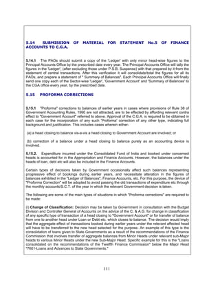 5.14 SUBMISSION OF MATERIAL FOR STATEMENT No.5 OF FINANCE
ACCOUNTS TO C.G.A.
5.14.1 The PAOs should submit a copy of the 'Ledger' with only minor head-wise figures to the
Principal Accounts Office by the prescribed date every year. The Principal Accounts Office will tally the
figures in the 'Ledger', (after excluding those under P.S.B. Suspense) with that prepared by it from the
statement of central transactions. After this verification it will consolidate/total the figures for all its
PAOs, and prepare a statement of " Summary of Balances". Each Principal Accounts Office will finally
send one copy each of the Sector-wise 'Ledger', 'Government Account' and 'Summary of Balances' to
the CGA office every year, by the prescribed date.
5.15 PROFORMA CORRECTIONS
5.15.1 "Proforma" corrections to balances of earlier years in cases where provisions of Rule 38 of
Government Accounting Rules, 1990 are not attracted, are to be effected by affording relevant contra
effect to "Government Account" referred to above. Approval of the C.G.A. is required to be obtained in
each case for the incorporation of any such 'Proforma' correction of any other type, indicating full
background and justification. This includes cases wherein either-
(a) a head closing to balance vis-a-vis a head closing to Government Account are involved; or
(b) correction of a balance under a head closing to balance purely as an accounting device is
involved.
5.15.2. Expenditure incurred under the Consolidated Fund of India and booked under concerned
heads is accounted for in the Appropriation and Finance Accounts. However, the balances under the
heads of loan, debt etc will also be included in the Finance Accounts.
Certain types of decisions taken by Government occasionally affect such balances representing
progressive effect of bookings during earlier years, and necessitate alteration in the figures of
balances exhibited in the "Ledger of Balances", Finance Accounts, etc. For this purpose, the device of
"Proforma Correction" will be adopted to avoid passing the old transactions of expenditure etc through
the monthly accounts/S.C.T. of the year in which the relevant Government decision is taken.
The following are some of the main types of situations in which "Proforma corrections" are required to
be made:
(i) Change of Classification: Decision may be taken by Government in consultation with the Budget
Division and Controller General of Accounts on the advice of the C. & A.G. for change in classification
of any specific type of transaction of a head closing to "Government Account" or for transfer of balance
from one to another head under Loan or Debt etc. which closes to balance. The decision would imply
that the aggregate effect of transactions booked during earlier years under the relevant affected head
will have to be transferred to the new head selected for the purpose. An example of this type is the
consolidation of loans given to State Governments as a result of the recommendations of the Finance
Commission that involves transfer of aggregate balances from Minor Heads under relevant sub-Major
heads to various Minor Heads under the new Sub-Major Head. Specific example for this is the "Loans
consolidated on the recommendations of the Twelfth Finance Commission" below the Major Head
"7601-Loans and Advances to State Governments."
111
 