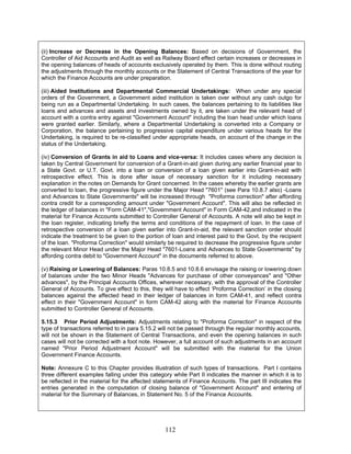 (ii) Increase or Decrease in the Opening Balances: Based on decisions of Government, the
Controller of Aid Accounts and Audit as well as Railway Board effect certain increases or decreases in
the opening balances of heads of accounts exclusively operated by them. This is done without routing
the adjustments through the monthly accounts or the Statement of Central Transactions of the year for
which the Finance Accounts are under preparation.
(iii) Aided Institutions and Departmental Commercial Undertakings: When under any special
orders of the Government, a Government aided institution is taken over without any cash outgo for
being run as a Departmental Undertaking. In such cases, the balances pertaining to its liabilities like
loans and advances and assets and investments owned by it, are taken under the relevant head of
account with a contra entry against "Government Account" including the loan head under which loans
were granted earlier. Similarly, where a Departmental Undertaking is converted into a Company or
Corporation, the balance pertaining to progressive capital expenditure under various heads for the
Undertaking, is required to be re-classified under appropriate heads, on account of the change in the
status of the Undertaking.
(iv) Conversion of Grants in aid to Loans and vice-versa: It includes cases where any decision is
taken by Central Government for conversion of a Grant-in-aid given during any earlier financial year to
a State Govt. or U.T. Govt. into a loan or conversion of a loan given earlier into Grant-in-aid with
retrospective effect. This is done after issue of necessary sanction for it including necessary
explanation in the notes on Demands for Grant concerned. In the cases whereby the earlier grants are
converted to loan, the progressive figure under the Major Head "7601" (see Para 10.8.7 also) -Loans
and Advances to State Governments" will be increased through "Proforma correction" after affording
contra credit for a corresponding amount under "Government Account". This will also be reflected in
the ledger of balances in "Form CAM-41","Government Account" in Form CAM-42,and indicated in the
material for Finance Accounts submitted to Controller General of Accounts. A note will also be kept in
the loan register, indicating briefly the terms and conditions of the repayment of loan. In the case of
retrospective conversion of a loan given earlier into Grant-in-aid, the relevant sanction order should
indicate the treatment to be given to the portion of loan and interest paid to the Govt. by the recipient
of the loan. "Proforma Correction" would similarly be required to decrease the progressive figure under
the relevant Minor Head under the Major Head "7601-Loans and Advances to State Governments" by
affording contra debit to "Government Account" in the documents referred to above.
(v) Raising or Lowering of Balances: Paras 10.8.5 and 10.8.6 envisage the raising or lowering down
of balances under the two Minor Heads "Advances for purchase of other conveyances" and "Other
advances", by the Principal Accounts Offices, wherever necessary, with the approval of the Controller
General of Accounts. To give effect to this, they will have to effect ‘Proforma Correction’ in the closing
balances against the affected head in their ledger of balances in form CAM-41, and reflect contra
effect in their "Government Account" in form CAM-42 along with the material for Finance Accounts
submitted to Controller General of Accounts.
5.15.3 Prior Period Adjustments: Adjustments relating to "Proforma Correction" in respect of the
type of transactions referred to in para 5.15.2 will not be passed through the regular monthly accounts,
will not be shown in the Statement of Central Transactions, and even the opening balances in such
cases will not be corrected with a foot note. However, a full account of such adjustments in an account
named "Prior Period Adjustment Account" will be submitted with the material for the Union
Government Finance Accounts.
Note: Annexure C to this Chapter provides illustration of such types of transactions. Part I contains
three different examples falling under this category while Part II indicates the manner in which it is to
be reflected in the material for the affected statements of Finance Accounts. The part III indicates the
entries generated in the computation of closing balance of "Government Account" and entering of
material for the Summary of Balances, in Statement No. 5 of the Finance Accounts.
112
 