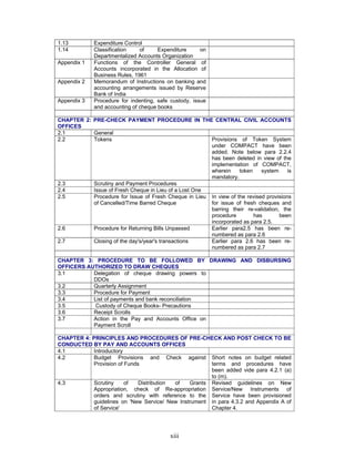 xiii
1.13 Expenditure Control
1.14 Classification of Expenditure on
Departmentalized Accounts Organization
Appendix 1 Functions of the Controller General of
Accounts incorporated in the Allocation of
Business Rules, 1961
Appendix 2 Memorandum of Instructions on banking and
accounting arrangements issued by Reserve
Bank of India
Appendix 3 Procedure for indenting, safe custody, issue
and accounting of cheque books
CHAPTER 2: PRE-CHECK PAYMENT PROCEDURE IN THE CENTRAL CIVIL ACCOUNTS
OFFICES
2.1 General
2.2 Tokens Provisions of Token System
under COMPACT have been
added. Note below para 2.2.4
has been deleted in view of the
implementation of COMPACT,
wherein token system is
mandatory.
2.3 Scrutiny and Payment Procedures
2.4 Issue of Fresh Cheque in Lieu of a Lost One
2.5 Procedure for Issue of Fresh Cheque in Lieu
of Cancelled/Time Barred Cheque
In view of the revised provisions
for issue of fresh cheques and
barring their re-validation, the
procedure has been
incorporated as para 2.5.
2.6 Procedure for Returning Bills Unpassed Earlier para2.5 has been re-
numbered as para 2.6
2.7 Closing of the day's/year's transactions Earlier para 2.6 has been re-
numbered as para 2.7
CHAPTER 3: PROCEDURE TO BE FOLLOWED BY DRAWING AND DISBURSING
OFFICERS AUTHORIZED TO DRAW CHEQUES
3.1 Delegation of cheque drawing powers to
DDOs
3.2 Quarterly Assignment
3.3 Procedure for Payment
3.4 List of payments and bank reconciliation
3.5 Custody of Cheque Books- Precautions
3.6 Receipt Scrolls
3.7 Action in the Pay and Accounts Office on
Payment Scroll
CHAPTER 4: PRINCIPLES AND PROCEDURES OF PRE-CHECK AND POST CHECK TO BE
CONDUCTED BY PAY AND ACCOUNTS OFFICES
4.1 Introductory
4.2 Budget Provisions and Check against
Provision of Funds
Short notes on budget related
terms and procedures have
been added vide para 4.2.1 (a)
to (m).
4.3 Scrutiny of Distribution of Grants
Appropriation, check of Re-appropriation
orders and scrutiny with reference to the
guidelines on 'New Service/ New Instrument
of Service'
Revised guidelines on New
Service/New Instruments of
Service have been provisioned
in para 4.3.2 and Appendix A of
Chapter 4.
 