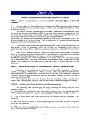 Appendix – ‘A’
(Refer Para 5.7.2)
Procedure for consolidation of Controllers' Accounts on Computer.
PART-I : Checks to be exercised to ensure reconciliation between the figures of the Pr. AO
and PAOs.
1. The proof sheet (summary of Grant-wise, Category-wise, Major-Headwise totals) appearing
at the end of the PAO accounts is to be compared with the proof sheet (Control Totals) as printed
through the computer.
This check is exercised to ensure that the grant-wise, category-wise, major head-wise figures
are exactly the same as indicated by the PAO in the proof sheet- besides the totals tallying there
should not be an interchange between Plan and Non-Plan, voted and charged between figures
appearing in the PAOs proof sheet and the computer generated control totals.
Two copies of this verified control totals should be prepared. One copy is to be retained in the Pr. AO
for record and the other duly signed by the Pr.A.O. should be sent to the CGA's office alongwith the
floppy containing the consolidated accounts.
(2) To ensure accurate classification below major head level - every quarter a progressive PAO-
wise account should be generated through the computer and despatched to the PAOs for
confirmation. Corrections, if any, will be incorporated as per procedure indicated in Annexure-A-Part
II.
At the close of the March accounts, only the last quarter's reconciliation remain. Corrections,
if any, for this quarter can be incorporated in one of the supplementary accounts and communicated
to the office of the CGA on floppies as in the case of normal monthly accounts.
A certificate signed by the Pr. AO indicating that the figures for the quarter have been tallied with the
PAOs, is to be sent to the CGA's office along with the accounts for the month following the end of the
quarter. (The certificate for the quarter ending June will be sent in August along with the July
accounts).
PART-II : Procedure for carrying out corrections in the Controller's Monthly accounts.
Corrections to the transactions of the previous months will be incorporated in the current
monthly accounts by the PAOs concerned. These corrections will be entered through 'CONTACT' like
normal transactions at the end of PAO's accounts. A list of these PAO-wise/ month-wise corrections
carried out will be forwarded along with the accounts. No manually prepared correction cards will be
sent to the office of the CGA.
PAOs accounts that have been excluded from the preceding month's accounts will be
entered in the following month. Details of such accounts should be forwarded along with the floppy.
PART-III : Contents of the forwarding letter of the Monthly accounts.
The forwarding letter accompanying the floppy containing the monthly accounts should
invariably contain: -
1. A certificate to the effect that the grant-wise, category-wise and major head-wise figures of each
PAO have been compared with the proof sheet attached by the PAOs at the end of the booklet;
2. A list of PAOs which have been excluded from the monthly accounts; otherwise a 'NIL'
statement;
3. PAO-wise, month-wise details of accounts pertaining to previous months included in the present
month or a 'NIL' statement.
4. PAO-wise, month-wise details of corrections to the accounts of preceding months which have
been carried out in the present month.
114
 