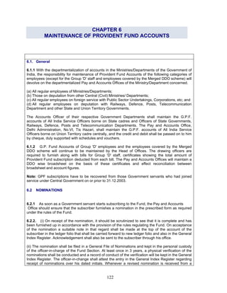 CHAPTER 6
MAINTENANCE OF PROVIDENT FUND ACCOUNTS
6.1. General
6.1.1 With the departmentalization of accounts in the Ministries/Departments of the Government of
India, the responsibility for maintenance of Provident Fund Accounts of the following categories of
employees (except for the Group 'D' staff and employees covered by the Merged DDO scheme) will
devolve on the departmentalized Pay and Accounts Offices of the Ministry/Department concerned.
(a) All regular employees of Ministries/Departments;
(b) Those on deputation from other Central (Civil) Ministries/ Departments;
(c) All regular employees on foreign service with Public Sector Undertakings, Corporations, etc; and
(d) All regular employees on deputation with Railways, Defence, Posts, Telecommunication
Department and other State and Union Territory Governments.
The Accounts Officer of their respective Government Departments shall maintain the G.P.F.
accounts of All India Service Officers borne on State cadres and Officers of State Governments,
Railways, Defence, Posts and Telecommunication Departments. The Pay and Accounts Office,
Delhi Administration, No.VI, Tis Hazari, shall maintain the G.P.F. accounts of All India Service
Officers borne on Union Territory cadre centrally, and the credit and debit shall be passed on to him
by cheque, duly supported with schedules and vouchers.
6.1.2 G.P. Fund Accounts of Group 'D' employees and the employees covered by the Merged
DDO scheme will continue to be maintained by the Head of Offices. The drawing officers are
required to furnish along with bills for Group 'D' staff, certificates showing the total amount of
Provident Fund subscription deducted from each bill. The Pay and Accounts Offices will maintain a
DDO wise broadsheet on the basis of these certificates and effect reconciliation between
broadsheet and account figures.
Note: GPF subscriptions have to be recovered from those Government servants who had joined
service under Central Government on or prior to 31.12.2003.
6.2 NOMINATIONS
6.2.1 As soon as a Government servant starts subscribing to the Fund, the Pay and Accounts
Office should ensure that the subscriber furnishes a nomination in the prescribed form as required
under the rules of the Fund.
6.2.2. (i) On receipt of the nomination, it should be scrutinized to see that it is complete and has
been furnished up in accordance with the provision of the rules regulating the Fund. On acceptance
of the nomination a suitable note in that regard shall be made at the top of the account of the
subscriber in the ledger folio that shall be carried forward to new ledger folio and also in the General
Index Register. Acknowledgement shall also be sent to the subscriber through his office.
(ii) The nomination shall be filed in a General File of Nominations and kept in the personal custody
of the officer-in-charge of the Fund Section. At least once in 3 years, a physical verification of the
nominations shall be conducted and a record of conduct of the verification will be kept in the General
Index Register. The officer-in-change shall attest the entry in the General Index Register regarding
receipt of nominations over his dated initials. Whenever a revised nomination is received from a
122
 
