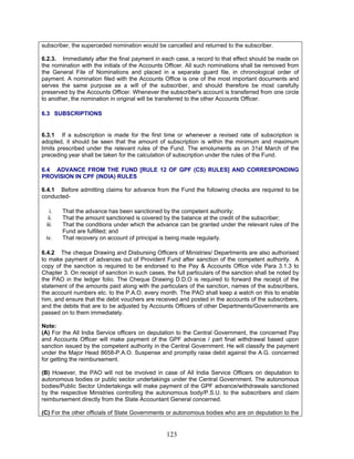 subscriber, the superceded nomination would be cancelled and returned to the subscriber.
6.2.3. Immediately after the final payment in each case, a record to that effect should be made on
the nomination with the initials of the Accounts Officer. All such nominations shall be removed from
the General File of Nominations and placed in a separate guard file, in chronological order of
payment. A nomination filed with the Accounts Office is one of the most important documents and
serves the same purpose as a will of the subscriber, and should therefore be most carefully
preserved by the Accounts Officer. Whenever the subscriber's account is transferred from one circle
to another, the nomination in original will be transferred to the other Accounts Officer.
6.3 SUBSCRIPTIONS
6.3.1 If a subscription is made for the first time or whenever a revised rate of subscription is
adopted, it should be seen that the amount of subscription is within the minimum and maximum
limits prescribed under the relevant rules of the Fund. The emoluments as on 31st March of the
preceding year shall be taken for the calculation of subscription under the rules of the Fund.
6.4 ADVANCE FROM THE FUND [RULE 12 OF GPF (CS) RULES] AND CORRESPONDING
PROVISION IN CPF (INDIA) RULES
6.4.1 Before admitting claims for advance from the Fund the following checks are required to be
conducted-
i. That the advance has been sanctioned by the competent authority;
ii. That the amount sanctioned is covered by the balance at the credit of the subscriber;
iii. That the conditions under which the advance can be granted under the relevant rules of the
Fund are fulfilled; and
iv. That recovery on account of principal is being made regularly.
6.4.2 The cheque Drawing and Disbursing Officers of Ministries/ Departments are also authorised
to make payment of advances out of Provident Fund after sanction of the competent authority. A
copy of the sanction is required to be endorsed to the Pay & Accounts Office vide Para 3.1.3 to
Chapter 3. On receipt of sanction in such cases, the full particulars of the sanction shall be noted by
the PAO in the ledger folio. The Cheque Drawing D.D.O is required to forward the receipt of the
statement of the amounts paid along with the particulars of the sanction, names of the subscribers,
the account numbers etc. to the P.A.O. every month. The PAO shall keep a watch on this to enable
him, and ensure that the debit vouchers are received and posted in the accounts of the subscribers,
and the debits that are to be adjusted by Accounts Officers of other Departments/Governments are
passed on to them immediately.
Note:
(A) For the All India Service officers on deputation to the Central Government, the concerned Pay
and Accounts Officer will make payment of the GPF advance / part final withdrawal based upon
sanction issued by the competent authority in the Central Government. He will classify the payment
under the Major Head 8658-P.A.O. Suspense and promptly raise debit against the A.G. concerned
for getting the reimbursement.
(B) However, the PAO will not be involved in case of All India Service Officers on deputation to
autonomous bodies or public sector undertakings under the Central Government. The autonomous
bodies/Public Sector Undertakings will make payment of the GPF advance/withdrawals sanctioned
by the respective Ministries controlling the autonomous body/P.S.U. to the subscribers and claim
reimbursement directly from the State Accountant General concerned.
(C) For the other officials of State Governments or autonomous bodies who are on deputation to the
123
 