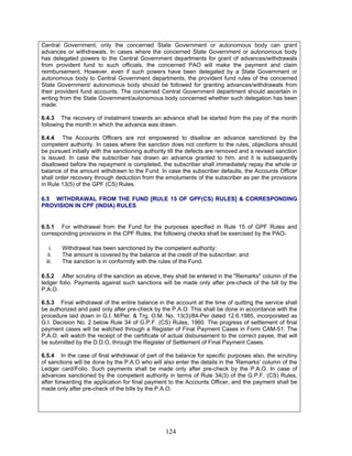 Central Government, only the concerned State Government or autonomous body can grant
advances or withdrawals. In cases where the concerned State Government or autonomous body
has delegated powers to the Central Government departments for grant of advances/withdrawals
from provident fund to such officials, the concerned PAO will make the payment and claim
reimbursement. However, even if such powers have been delegated by a State Government or
autonomous body to Central Government departments, the provident fund rules of the concerned
State Government/ autonomous body should be followed for granting advances/withdrawals from
their provident fund accounts. The concerned Central Government department should ascertain in
writing from the State Government/autonomous body concerned whether such delegation has been
made.
6.4.3 The recovery of instalment towards an advance shall be started from the pay of the month
following the month in which the advance was drawn.
6.4.4 The Accounts Officers are not empowered to disallow an advance sanctioned by the
competent authority. In cases where the sanction does not conform to the rules, objections should
be pursued initially with the sanctioning authority till the defects are removed and a revised sanction
is issued. In case the subscriber has drawn an advance granted to him, and it is subsequently
disallowed before the repayment is completed, the subscriber shall immediately repay the whole or
balance of the amount withdrawn to the Fund. In case the subscriber defaults, the Accounts Officer
shall order recovery through deduction from the emoluments of the subscriber as per the provisions
in Rule 13(5) of the GPF (CS) Rules.
6.5 WITHDRAWAL FROM THE FUND [RULE 15 OF GPF(CS) RULES] & CORRESPONDING
PROVISION IN CPF (INDIA) RULES
6.5.1 For withdrawal from the Fund for the purposes specified in Rule 15 of GPF Rules and
corresponding provisions in the CPF Rules, the following checks shall be exercised by the PAO-
i. Withdrawal has been sanctioned by the competent authority;
ii. The amount is covered by the balance at the credit of the subscriber; and
iii. The sanction is in conformity with the rules of the Fund.
6.5.2 After scrutiny of the sanction as above, they shall be entered in the "Remarks" column of the
ledger folio. Payments against such sanctions will be made only after pre-check of the bill by the
P.A.O.
6.5.3 Final withdrawal of the entire balance in the account at the time of quitting the service shall
be authorized and paid only after pre-check by the P.A.O. This shall be done in accordance with the
procedure laid down in G.I. M/Per. & Trg. O.M. No. 13(3)/84-Per dated 12.6.1985, incorporated as
G.I. Decision No. 2 below Rule 34 of G.P.F. (CS) Rules, 1960. The progress of settlement of final
payment cases will be watched through a Register of Final Payment Cases in Form CAM-51. The
P.A.O. will watch the receipt of the certificate of actual disbursement to the correct payee, that will
be submitted by the D.D.O, through the Register of Settlement of Final Payment Cases.
6.5.4 In the case of final withdrawal of part of the balance for specific purposes also, the scrutiny
of sanctions will be done by the P.A.O who will also enter the details in the 'Remarks' column of the
Ledger card/Folio. Such payments shall be made only after pre-check by the P.A.O. In case of
advances sanctioned by the competent authority in terms of Rule 34(3) of the G.P.F. (CS) Rules,
after forwarding the application for final payment to the Accounts Officer, and the payment shall be
made only after pre-check of the bills by the P.A.O.
124
 