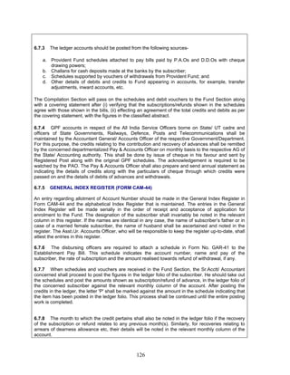 6.7.3 The ledger accounts should be posted from the following sources-
a. Provident Fund schedules attached to pay bills paid by P.A.Os and D.D.Os with cheque
drawing powers;
b. Challans for cash deposits made at the banks by the subscriber;
c. Schedules supported by vouchers of withdrawals from Provident Fund; and
d. Other details of debits and credits to Fund appearing in accounts, for example, transfer
adjustments, inward accounts, etc.
The Compilation Section will pass on the schedules and debit vouchers to the Fund Section along
with a covering statement after (i) verifying that the subscriptions/refunds shown in the schedules
agree with those shown in the bills, (ii) effecting an agreement of the total credits and debits as per
the covering statement, with the figures in the classified abstract.
6.7.4 GPF accounts in respect of the All India Service Officers borne on State/ UT cadre and
officers of State Governments, Railways, Defence, Posts and Telecommunications shall be
maintained by the Accountant General/ Accounts Officer of the respective Government/Department.
For this purpose, the credits relating to the contribution and recovery of advances shall be remitted
by the concerned departmentalized Pay & Accounts Officer on monthly basis to the respective AG of
the State/ Accounting authority. This shall be done by issue of cheque in his favour and sent by
Registered Post along with the original GPF schedules. The acknowledgement is required to be
watched by the PAO. The Pay & Accounts Officer shall also prepare and send annual statement as
indicating the details of credits along with the particulars of cheque through which credits were
passed on and the details of debits of advances and withdrawals.
6.7.5 GENERAL INDEX REGISTER (FORM CAM-44)
An entry regarding allotment of Account Number should be made in the General Index Register in
Form CAM-44 and the alphabetical Index Register that is maintained. The entries in the General
Index Register will be made serially in the order of receipt and acceptance of application for
enrolment to the Fund. The designation of the subscriber shall invariably be noted in the relevant
column in this register. If the names are identical in any case, the name of subscriber’s father or in
case of a married female subscriber, the name of husband shall be ascertained and noted in the
register. The Asst./Jr. Accounts Officer, who will be responsible to keep the register up-to-date, shall
attest the entries in this register.
6.7.6 The disbursing officers are required to attach a schedule in Form No. GAR-41 to the
Establishment Pay Bill. This schedule indicates the account number, name and pay of the
subscriber, the rate of subscription and the amount realised towards refund of withdrawal, if any.
6.7.7 When schedules and vouchers are received in the Fund Section, the Sr.Acctt/ Accountant
concerned shall proceed to post the figures in the ledger folio of the subscriber. He should take out
the schedules and post the amounts shown as subscription/refund of advance, in the ledger folio of
the concerned subscriber against the relevant monthly column of the account. After posting the
credits in the ledger, the letter 'P' shall be marked against the amount in the schedule indicating that
the item has been posted in the ledger folio. This process shall be continued until the entire posting
work is completed.
6.7.8 The month to which the credit pertains shall also be noted in the ledger folio if the recovery
of the subscription or refund relates to any previous month(s). Similarly, for recoveries relating to
arrears of dearness allowance etc, their details will be noted in the relevant monthly column of the
account.
126
 