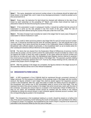 Note:1 The name, designation and account number shown in the schedule should be tallied with
those shown in the ledger folio, and in case of any discrepancy/omission, it shall be pointed out to
the concerned D.D.O.
Note:2 Every year, the deduction for April should be checked with reference to the rate of pay
drawn by each subscriber on the preceding 31st
March, and similar check should be made on
deductions made for the first time during the course of the year.
Note:3 If the subscription is paid in subsequent months, it should be verified that the amount of
subscription is same as the rate adopted in the first month of the year, unless the rate of
subscription has been altered during the course of the year under the Fund rules.
Note:4 The date of receipt must invariably be noted in the ledger folio for every case of deposit of
subscription or refund of advance in cash.
6.7.9 If any credit or debit cannot be posted in the ledger folio for want of correct account number,
name, etc. it should be encircled and the word 'M' recorded against it. This will indicate that it has
not been posted. Such items should then be posted in the ‘Explanation Sheet of Differences of the
Broadsheet’ with sufficient details of particulars, in the broadsheet itself, so as to enable action for
their subsequent clearance without reference to the original records.
6.7.10 The items that are cleared from the Explanation Sheet of Differences of previous months
should also be posted, and the month to which the credit pertains should invariably be noted in red
ink against the month in which the credit is adjusted. In the cases where the account number and
the name do not tally with each other, the Alphabetical Index Register shall be referred to ascertain
the correct account number for posting the items in the ledger folio. The payment vouchers relating
to the drawing of temporary advance from G.P. Fund by the cheque drawing D.D.Os, shall also be
posted in the proper column of ledger folio.
6.7.11 After the postings in the ledger are completed, the figures entered in the ledger account of
the subscriber shall be carried over to the relevant broadsheet.
6.8 BROADSHEETS (FORM CAM-48)
6.8.1 A GPF broadsheet in Form CAM-48 shall be maintained through convenient volumes of
ledger accounts. For the purpose of verification of the postings made in the ledger with the monthly
account, the figures entered in each ledger folio shall be posted against the respective account
number in the broadsheet. After this, page wise totals of credits and debits should be calculated in
the broadsheet, and carried over to the consolidated sheet to arrive at the final totals. This will
represent the total of the amount posted in the ledger folio which should also match with the total of
the schedules, excluding the amount kept as un-posted in the Explanation Sheet of Differences. If
they do not match, the broadsheet entries should be checked with the entries in the original
schedules by ticking the amount shown in each schedule against individual account numbers, with
the corresponding figures posted in the broadsheet.
6.8.2 The transactions in the broadsheet relating to a month, should be closed on or before 2nd
day of the second succeeding month following the month of transaction, and submitted to the officer
in charge for review. For example, the broadsheet for the month of April is required to be closed and
submitted to the Accounts Officer by the 2nd June of that year.
127
 