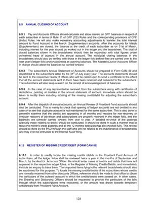 6.9 ANNUAL CLOSING OF ACCOUNT
6.9.1 Pay and Accounts Officers should calculate and allow interest on GPF balances in respect of
each subscriber in terms of Rule 11 of GPF (CS) Rules and the corresponding provisions of CPF
(India) Rules. He will also make necessary accounting adjustments to transfer the total interest
amount to Fund Account in the March (Supplementary) accounts. After the accounts for March
(Supplementary) are closed, the balance at the credit of each subscriber as on 31st of March,
including interest for the year should be worked out in the ledger and the broadsheet. The total of
closed balances shown in the broadsheets should then be reconciled with total figures under
concerned head of account in the annual account. The individual closing balances in the
broadsheets should also be verified with those in the ledger folio before they are carried over to the
next year's ledger folio and broadsheets as opening balances. The Assistant/Junior Accounts Officer
in charge should attest the balances so carried forward.
6.9.2 The subscriber's Annual Statement of Accounts should be prepared in Form CAM 49 and
dispatched to the subscribers latest by the 31st
of July every year. The accounts statements should
be sent to the respective heads of offices who will be called upon to send a certificate to the effect
that all the account statements sent to them have been received and delivered to the subscribers.
The subscribers will also keep a watch on the receipt of acknowledgement of balances.
6.9.3 In the case of any representation received from the subscribers along with certificates of
deductions, pointing at mistake in the annual statement of account, immediate action should be
taken to rectify them including locating of the missing credit/debit for adjusting the subscriber's
account.
6.9.4 After the dispatch of annual accounts, an Annual Review of Provident Fund accounts should
also be conducted. This is mainly to check that opening of ledger accounts are not omitted in any
case or to see that duplicate account is not maintained for the same subscriber. This is also done to
generally examine that the credits are appearing in all months and reasons for non-recovery or
irregular recovery of advances and subscriptions are properly recorded in the ledger folio, and the
balances are correctly carried forward from year to year. A detailed re-check of the postings
specially those relating to debits should be conducted. It should be done in such a manner that at
least one month's credit postings and all the 12 months debit postings are checked fully. This review
should be done by the PAO through the staff who are not related to the maintenance of broadsheets
and may even be entrusted to the Internal Audit Wing.
6.10 REGISTER OF MISSING CREDIT/DEBIT (FORM CAM-50)
6.10.1 In order to readily locate the missing credits /debits in the Provident Fund Account of
subscribers, all the ledger folios shall be reviewed twice a year in the months of September and
March, by the Asst./Jr. Accounts Officer. He should enter cases of credits and debits that have not
appeared in the respective ledger folios, in the Register of Missing Credits/Debits, and immediately
institute an enquiry to trace them. The un-posted items lying in the relevant broadsheets should also
be scrutinised for this purpose. To locate the missing credits/debits of the subscribers whose credits
are normally received from other Accounts Offices, reference should be made to that office to obtain
the particulars of the outward account in which the credits/debits were passed on. In other cases,
the Drawing and Disbursing Officers should be requested to provide the particulars of the bills
through which the subscriptions were recovered, or the amount was drawn towards temporary
withdrawals from Provident Fund Account.
128
 