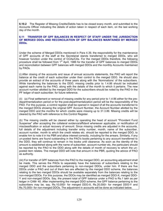 6.10.2 The Register of Missing Credits/Debits has to be closed every month, and submitted to the
Accounts Officer indicating the details of action taken in respect of each item, on the last working
day of the month.
6.11 TRANSFER OF GPF BALANCES IN RESPECT OF STAFF UNDER THE JURISDICTION
OF MERGED DDOs AND RECONCILIATION OF GPF BALANCES MAINTAINED BY MERGED
DDOs.
Under the scheme of Merged DDOs mentioned in Para 4.39, the responsibility for the maintenance
of GPF accounts of the staff at the Secretariat stands transferred to merged DDOs, who will
however function under the control of CCAs/CAs. For the merged DDOs therefore, the following
procedure shall be followed from 1st
April, 1986 for the transfer of GPF balances to merged DDOs
and reconciliation between GPF balances with merged DDOs and the monthly Accounts maintained
by PAOs.
(i) After closing of the accounts and issue of annual accounts statements, the PAO will report the
balance at the credit of each subscriber under their control to the merged DDO. He should also
provide an extract of the accounts of three years along with the ‘Nominations’ of the subscribers.
While transferring the balances to the DDO, missing credits prior to 1.4.86 should be indicated
against each name by the PAO, along with the details of the month to which it pertains. The new
account number allotted by the merged DDO for the subscribers should be noted by the PAO in the
PF ledger of each subscriber, for future reference.
(ii) (a) Final settlement or removal of missing credits for any period prior to 1.4.86 either for the pre-
departmentalization period or for the post-departmentalization period will be the responsibility of the
PAO. For this purpose, a control register shall be opened in respect of all the accounts transferred to
the merged DDOs showing the original GPF Account Number, the Account Number allotted by the
merged DDO and the months for which credits were missing up to 31.3.86. Missing credits will be
cleared by the PAO with reference to this Control Register.
(b) The missing credits will be cleared either by operating the head of account "Provident Fund
Suspense" after accepting the collateral evidence/affidavit whereever applicable, or rectification of
misclassification or actual recovery of amount. Since missing credits are adjusted in the accounts,
full details of the adjustment including transfer entry number, month, name of the subscriber,
account number, month to which the credit relates etc. should be reported to the merged DDO, to
enable him to note it in his PBR and allow interest correctly, including for the arrears. Similarly, if any
un-posted items are found outstanding in the PAO's books pertaining to any account transferred to
the DDO, they will continue to remain in his books until clearance. As soon as the identity of the
amount is established along with the name of subscriber, account number etc, the particulars should
be reported by the PAO to the DDO along with the details of month of recovery to which the un-
posted item relates. The merged DDO will note that amount in the PBR, quoting the advice of PAO
as authority.
(iiii) For transfer of GPF balances from the PAO to the merged DDO, an accounting adjustment shall
be made. This serves the PAOs to separately have the balances of subscribers relating to the
merged DDO and the subscribers pertaining to non-merged DDOs, under him. If there are five
DDOs under a PAO and out of them two are affected by the merged DDO scheme, the balances
relating to the two merged DDOs should be available separately from the balances relating to the
non-merged DDOs. For this purpose, the DDOs may be identified as merged DDO-X, merged DDO-
Y and non-merged DDOs. Say, the present total of GPF balance under a PAO is Rs.1 lakh as per
ledger in CAM- 40. After implementing the merged DDO scheme, the GPF balance pertaining to the
subscribers may be, say, Rs.10,000/- for merged DDO-X, Rs.20,000/- for merged DDO-Y and
Rs.70,000/- for non-merged DDOs. The adjustment in accounts will be done as indicated below.
129
 