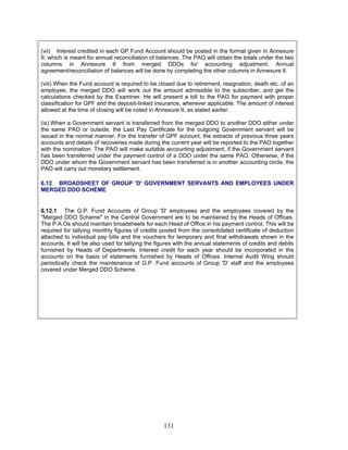 (vii) Interest credited in each GP Fund Account should be posted in the format given in Annexure
II, which is meant for annual reconciliation of balances. The PAO will obtain the totals under the two
columns in Annexure II from merged DDOs for accounting adjustment. Annual
agreement/reconciliation of balances will be done by completing the other columns in Annexure II.
(viii) When the Fund account is required to be closed due to retirement, resignation, death etc. of an
employee, the merged DDO will work out the amount admissible to the subscriber, and get the
calculations checked by the Examiner. He will present a bill to the PAO for payment with proper
classification for GPF and the deposit-linked insurance, wherever applicable. The amount of interest
allowed at the time of closing will be noted in Annexure II, as stated earlier.
(ix) When a Government servant is transferred from the merged DDO to another DDO either under
the same PAO or outside, the Last Pay Certificate for the outgoing Government servant will be
issued in the normal manner. For the transfer of GPF account, the extracts of previous three years
accounts and details of recoveries made during the current year will be reported to the PAO together
with the nomination. The PAO will make suitable accounting adjustment, if the Government servant
has been transferred under the payment control of a DDO under the same PAO. Otherwise, if the
DDO under whom the Government servant has been transferred is in another accounting circle, the
PAO will carry out monetary settlement.
6.12 BROADSHEET OF GROUP 'D' GOVERNMENT SERVANTS AND EMPLOYEES UNDER
MERGED DDO SCHEME
6.12.1 The G.P. Fund Accounts of Group 'D' employees and the employees covered by the
"Merged DDO Scheme" in the Central Government are to be maintained by the Heads of Offices.
The P.A.Os should maintain broadsheets for each Head of Office in his payment control. This will be
required for tallying monthly figures of credits posted from the consolidated certificate of deduction
attached to individual pay bills and the vouchers for temporary and final withdrawals shown in the
accounts. It will be also used for tallying the figures with the annual statements of credits and debits
furnished by Heads of Departments. Interest credit for each year should be incorporated in the
accounts on the basis of statements furnished by Heads of Offices. Internal Audit Wing should
periodically check the maintenance of G.P. Fund accounts of Group 'D' staff and the employees
covered under Merged DDO Scheme.
131
 