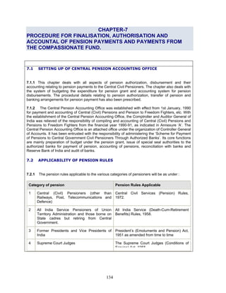 CHAPTER-7
PROCEDURE FOR FINALISATION, AUTHORISATION AND
ACCOUNTAL OF PENSION PAYMENTS AND PAYMENTS FROM
THE COMPASSIONATE FUND.
7.1 SETTING UP OF CENTRAL PENSION ACCOUNTING OFFICE
7.1.1 This chapter deals with all aspects of pension authorization, disbursement and their
accounting relating to pension payments to the Central Civil Pensioners. The chapter also deals with
the system of budgeting the expenditure for pension grant and accounting system for pension
disbursements. The procedural details relating to pension authorization, transfer of pension and
banking arrangements for pension payment has also been prescribed.
7.1.2 The Central Pension Accounting Office was established with effect from 1st January, 1990
for payment and accounting of Central (Civil) Pensions and Pension to Freedom Fighters, etc. With
the establishment of the Central Pension Accounting Office, the Comptroller and Auditor General of
India was relieved of the responsibility of compiling and accounting of Central (Civil) Pensions and
Pensions to Freedom Fighters from the financial year 1990-91, as indicated in Annexure ‘A’. The
Central Pension Accounting Office is an attached office under the organization of Controller General
of Accounts. It has been entrusted with the responsibility of administering the ‘Scheme for Payment
of Pensions to Central Government Civil Pensioners Through Authorized Banks’. Its core functions
are mainly preparation of budget under the pension grant, issue of special seal authorities to the
authorized banks for payment of pension, accounting of pensions, reconciliation with banks and
Reserve Bank of India and audit of banks.
7.2 APPLICABILITY OF PENSION RULES
7.2.1 The pension rules applicable to the various categories of pensioners will be as under :
Category of pension Pension Rules Applicable
1 Central (Civil) Pensioners (other than
Railways, Post, Telecommunications and
Defence)
Central Civil Services (Pension) Rules,
1972.
2 All India Service Pensioners of Union
Territory Administration and those borne on
State cadres but retiring from Central
Government.
All India Service (Death-Cum-Retirement
Benefits) Rules, 1958.
3 Former Presidents and Vice Presidents of
India
President’s (Emoluments and Pension) Act,
1951 as amended from time to time
4 Supreme Court Judges The Supreme Court Judges (Conditions of
Service) Act 1958
134
 