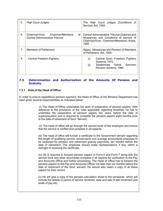 5 High Court Judges. The High Court Judges (Conditions of
Service) Act, 1954..
6 Chairman/Vice- Chairman/Members of
Central Administrative Tribunal
Central Administrative Tribunal (Salaries and
Allowances and Conditions of Service of
Chairman/Vice- Chairman/Members) Rules,
1985
7 Members of Parliament. Salary, Allowances and Pension of Members
of Parliament, Act, 1954.
8 . Central Freedom Fighters. (i) Central Govt. Freedom Fighters
Scheme, 1972.
(j) Swatantrata Sainik Samman
Pension Scheme, 1980.
7.3 Determination and Authorization of the Amounts Of Pension and
Gratuity.
7.3.1 Role of the Head of Office:
In order to ensure expeditious pension payment, the Head of Office of the Ministry/ Department has
been given several responsibilities as indicated below-
(i) The Head of Office undertakes the work of preparation of pension papers. With
reference to the provisions of the rules applicable regarding timelines, he has to
undertake the preparation of pension papers two years before the date of
superannuation and is required to complete the pension papers eight months prior
to the date of retirement of Govt. Servant;
(ii) The head of office will go through the service book of the employee and ensure
that the service is verified and complete in all aspects;
(iii) The head of office will furnish a certificate to the Government servant regarding
the length of qualifying service, emoluments and average emoluments proposed to
be reckoned for pension and retirement gratuity payments, ten months before the
date of retirement. The employee should make representations if any, within a
fortnight of receiving the certificate;
(iv) He is required to forward pension papers in Form-5 and Form-7 along with the
service book and other documents complete in all aspects for verification to the Pay
and Accounts Office and further processing. The Head of Office has to forward the
pension papers to the Pay and Accounts Officer not later than six months before the
date of retirement of the Govt. servant. He should also retain a copy of all these
papers for their record;
(v) He will give a copy of the pension calculation sheet to the pensioner, which will
include the details of period of service rendered, date and rate of last increment and
scale of pay etc;
135
 