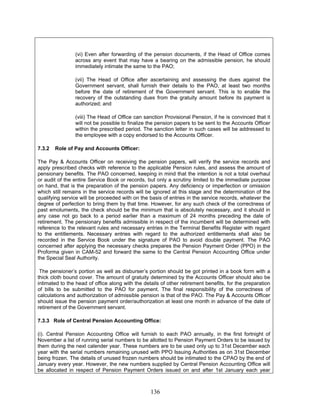 (vi) Even after forwarding of the pension documents, if the Head of Office comes
across any event that may have a bearing on the admissible pension, he should
immediately intimate the same to the PAO;
(vii) The Head of Office after ascertaining and assessing the dues against the
Government servant, shall furnish their details to the PAO, at least two months
before the date of retirement of the Government servant. This is to enable the
recovery of the outstanding dues from the gratuity amount before its payment is
authorized; and
(viii) The Head of Office can sanction Provisional Pension, if he is convinced that it
will not be possible to finalize the pension papers to be sent to the Accounts Officer
within the prescribed period. The sanction letter in such cases will be addressed to
the employee with a copy endorsed to the Accounts Officer.
7.3.2 Role of Pay and Accounts Officer:
The Pay & Accounts Officer on receiving the pension papers, will verify the service records and
apply prescribed checks with reference to the applicable Pension rules, and assess the amount of
pensionary benefits. The PAO concerned, keeping in mind that the intention is not a total overhaul
or audit of the entire Service Book or records, but only a scrutiny limited to the immediate purpose
on hand, that is the preparation of the pension papers. Any deficiency or imperfection or omission
which still remains in the service records will be ignored at this stage and the determination of the
qualifying service will be proceeded with on the basis of entries in the service records, whatever the
degree of perfection to bring them by that time. However, for any such check of the correctness of
past emoluments, the check should be the minimum that is absolutely necessary, and it should in
any case not go back to a period earlier than a maximum of 24 months preceding the date of
retirement. The pensionary benefits admissible in respect of the incumbent will be determined with
reference to the relevant rules and necessary entries in the Terminal Benefits Register with regard
to the entitlements. Necessary entries with regard to the authorized entitlements shall also be
recorded in the Service Book under the signature of PAO to avoid double payment. The PAO
concerned after applying the necessary checks prepares the Pension Payment Order (PPO) in the
Proforma given in CAM-52 and forward the same to the Central Pension Accounting Office under
the Special Seal Authority.
The pensioner’s portion as well as disburser’s portion should be got printed in a book form with a
thick cloth bound cover. The amount of gratuity determined by the Accounts Officer should also be
intimated to the head of office along with the details of other retirement benefits, for the preparation
of bills to be submitted to the PAO for payment. The final responsibility of the correctness of
calculations and authorization of admissible pension is that of the PAO. The Pay & Accounts Officer
should issue the pension payment order/authorization at least one month in advance of the date of
retirement of the Government servant.
7.3.3 Role of Central Pension Accounting Office:
(i). Central Pension Accounting Office will furnish to each PAO annually, in the first fortnight of
November a list of running serial numbers to be allotted to Pension Payment Orders to be issued by
them during the next calender year. These numbers are to be used only up to 31st December each
year with the serial numbers remaining unused with PPO Issuing Authorities as on 31st December
being frozen. The details of unused frozen numbers should be intimated to the CPAO by the end of
January every year. However, the new numbers supplied by Central Pension Accounting Office will
be allocated in respect of Pension Payment Orders issued on and after 1st January each year
136
 