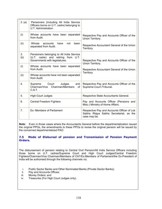 3. (a) Pensioners (including All India Service
Officers borne on U.T. cadre) belonging to
U.T. Administration.
(i) Whose accounts have been separated
from Audit.
(ii) Whose accounts have not been
separated from Audit.
Respective Pay and Accounts Officer of the
Union Territory.
Respective Accountant General of the Union
Territory.
3.
(b)
Pensioners belonging to All India Service
(U.T. cadre) and retiring from U.T.
Governments with legislatures.
(i) Whose accounts have been separated
from Audit.
(ii) Whose accounts have not been separated
from Audit.
Respective Pay and Accounts Officer of the
Union Territory.
Respective Accountant General of the Union
Territory.
4. Supreme Court Judges and
Chairman/Vice Chairman/Members of
C.A.T.
Respective Pay and Accounts Officer of the
Supreme Court /Tribunal.
5. High Court Judges Respective State Accountants General.
6. Central Freedom Fighters Pay and Accounts Officer (Pensions and
Misc.) Ministry of Home Affairs.
7. Ex- Members of Parliament Respective Pay and Accounts Officer of Lok
Sabha /Rajya Sabha Secretariat, as the
case may be.
Note: Even in those cases where the Accountants General before the departmentalization issued
the original PPOs, the amendments to these PPOs to revise the original pension will be issued by
the concerned departmentalized PAO.
7.5 Mode of Disbursal of pension and Transmission of Pension Payment
Orders.
The disbursement of pension relating to Central Civil Pension/All India Service Officers including
those borne on U.T. cadres/Supreme Court and High Court Judges/Central Freedom
Fighters/Chairman/Vice Chairman/Members of CAT/Ex-Members of Parliament/the Ex-President of
India will be authorised through the following channels viz:
i. Public Sector Banks and Other Nominated Banks (Private Sector Banks);
ii. Pay and Accounts Offices;
iii. Money Orders; and
iv. Treasuries (For High Court Judges only).
138
 