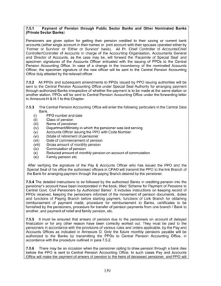 7.5.1 Payment of Pension through Public Sector Banks and Other Nominated Banks
(Private Sector Banks)
Pensioners are given option for getting their pension credited to their saving or current bank
accounts (either single account in their names or joint account with their spouses operated either by
‘Former or Survivor’ or ‘Either or Survivor’ basis). All Pr. Chief Controller of Accounts/Chief
Controller/Controller of Accounts in charge of the Accounting Organisation, Accountants General
and Director of Accounts, as the case may be, will forward the ‘Facsimile of Special Seal’ and
specimen signatures of the Accounts Officer entrusted with the issuing of PPOs to the Central
Pension Accounting Office. In case of a change in the incumbency of the nominated Accounts
Officer, the specimen signature of the new officer will be sent to the Central Pension Accounting
Office duly attested by the relieved officer.
7.5.2 All PPOs and subsequent amendments to PPOs issued by PPO issuing authorities will be
sent to the Central Pension Accounting Office under Special Seal Authority for arranging payment
through authorized Banks irrespective of whether the payment is to be made at the same station or
another station. PPOs will be sent to Central Pension Accounting Office under the forwarding letter
in Annexure H & H-1 to this Chapter.
7.5.3 The Central Pension Accounting Office will enter the following particulars in the Central Data
Bank.
(i) PPO number and date
(ii) Class of pension
(iii) Name of pensioner
(iv) Department/Ministry in which the pensioner was last serving
(v) Accounts Officer issuing the PPO with Code Number
(vi) Ddate of retirement of pensioner
(vii) Date of commencement of pension
(viii) Gross amount of monthly pension
(ix) Commutation of pension
(x) Reduced amount of monthly pension on account of commutation
(xi) Family pension etc.
After verifying the signature of the Pay & Accounts Officer who has issued the PPO and the
Special Seal of his office the authorised officers in CPAO will transmit the PPO to the link Branch of
the Bank for arranging payment through the paying Branch desired by the pensioner.
7.5.4 The detailed instructions to be followed by the authorised Banks in crediting pension into the
pensioner’s account have been incorporated in the book, titled ‘Scheme for Payment of Pensions to
Central Govt. Civil Pensioners by Authorized Banks’. It includes instructions on keeping record of
PPOs received, keeping the pensioners informed of the movement of pension documents, duties
and functions of Paying Branch before starting payment, functions of Link Branch for obtaining
reimbursement of payment made, procedure for reimbursement to Banks, certificates to be
furnished by the pensioners, procedure for transfer of pension payments from one branch / Bank to
another, and payment of relief and family pension, etc.
7.5.5 It must be ensured that arrears of pension due to the pensioners on account of delayed
finalization or for any other reason have been correctly worked out. They must be paid to the
pensioners in accordance with the provisions of various rules and orders applicable, by the Pay and
Accounts Offices as indicated in Annexure D. Only the future monthly pensions payable will be
authorized to the Banks by transmitting the PPOs to Central Pension Accounting Office, in
accordance with the procedure outlined in para 7.5.2.
7.5.6 There may be an occasion when the pensioner opting to draw pension through a bank dies
before the PPO is sent to Central Pension Accounting Office. In such cases Pay and Accounts
Office will make the payment of arrears of pension to the heirs of deceased pensioner, and PPO will
139
 