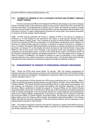 be sent to CPAO for authorizing family pension only.
7.5.7 PAYMENT OF PENSION AT PAY & ACCOUNTS OFFICES AND PAYMENT THROUGH
MONEY ORDERS
The Pay and Accounts Officer of the Department/ Ministry will arrange to issue the necessary
Pension Payment Order to the pensioner opting to draw pension directly from the concerned Pay
and Accounts Office. The disbursement of pension in such cases will normally be made by crossed
cheque or demand draft by the Pay and Accounts Office, and the expenditure will be booked to the
final head of account. In case of disbursement of pension by money order, the procedure prescribed
in Annexure ‘B’ to this Chapter shall be followed.
7.5.8 All PPO issuing authorities will furnish an abstract of PPO in the format as indicated in
Annexure ‘C’ to this chapter for the pensioners who desire to draw pension through Pay and
Accounts Offices or Money Order. This is required to be sent to Central Pension Accounting Office
at the time of issuing the PPO for incorporation in the Data Bank maintained by them. However, at
the time of making monthly payment of pension or payment of arrears of pension as indicated in
para 7.5.5 above, the pension disbursing authority will prepare a schedule of payments in the format
as shown in Annexure ‘D’ to this chapter and send the same to the Central Pension Accounting
Office by 10th of each month. If the schedule in any particular month has undergone a change in
comparison to the preceding month, a mention of the same will be made in the remarks column of
the schedule indicating the authority and detailed reasons for it. This may happen due to change of
class of pension or entitlement, non-release of pension for want of submission of any certificate
required under the rules, death of pensioner or any other reason. The Pension Disbursing Authority
will watch the timely submission of schedule of payment through the Calendar of Returns.
7.6 DISBURSEMENT OF PENSION TO PENSIONERS THROUGH TREASURIES
7.6.1 Where the PPOs were issued before 1st January, 1990, the existing arrangement for
drawing of pension from the treasury counters by the Central Civil pensioners and Central Freedom
Fighters will continue to be followed. The settlement of payments made on this account will be in the
manner indicated in para 7.11.2.
7.6.2 All amendments to PPOs received from PPO issuing authorities prior to 1st January, 1990 in
respect of existing pensioners drawing pension through treasury counters, will be transmitted to the
Treasury Officers. The Central Pension Accounting Office will do it under special seal authority. For
this purpose, an impression of the special seal together with specimen signatures of Pay and
Accounts Officers authorised to forward the papers to Treasury Officer by the Central Pension
Accounting Office, will be sent. The first time it will be sent to the Comptroller and Auditor General of
India for onward transmission to the Accountant General for counter signature and forwarding the
same to the Treasury Officers. Subsequently, in the event of a change in the incumbency of the Pay
and Accounts Officer of Central Pension Accounting Office, the specimen signature of the new
officer will be sent to the Treasury Officer directly, duly attested by the relieved officer. The Treasury
Officer will keep the specimen signatures of Pay and Accounts Officers and the impression of the
Special Seal so received on their records.
7.6.3 The system of payment of pension through the Treasuries in respect of the PPOs issued on
and after 1st January 1990 has been totally closed, pursuant to the instructions of the Comptroller
and Auditor General of India.
140
 