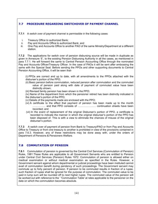 7.7 PROCEDURE REGARDING SWITCHOVER OF PAYMENT CHANNEL
7.7.1 A switch over of payment channel is permissible in the following cases:
i. Treasury Office to authorized Bank;
ii. Pay and Accounts Office to authorized Bank; and
iii. One Pay and Accounts Office to another PAO of the same Ministry/Department at a different
station.
7.7.2 The applications for switch over of pension disbursing source will be made in duplicate as
given in Annexure ‘E’, to the existing Pension Disbursing Authority in all the cases, as mentioned in
para 7.7.1. He will forward the same to Central Pension Accounting Office through the nominated
Pay and Accounts Officer/Treasury Officer. In the case of PAOs it will be sent after embossing the
same with the Special Seal. Before sending the PPOs and other supporting documents to Central
Pension Accounting Office, it will be seen that-
(i) PPOs are correct and up to date, with all amendments to the PPOs attached with the
disburser’s portion of the PPO;
(ii) Basic pension before commutation, reduced pension after commutation and the commuted
value of pension paid along with date of payment of commuted value have been
distinctly shown;
(iii) Revised family pension has been shown in the PPO;
(iv) Name of the department from which the pensioner retired has been distinctly indicated in
the disburser’s portion of the PPO;
(v) Details of the payments made are enclosed with the PPO;
(vi) A certificate to the effect that payment of pension has been made up to the month
…………… and that PPO consists of ………………… continuation sheets have been
recorded; and
(vii) In the event of replacement of the original Disburser’s portion of PPO, a certificate is
recorded to indicate the manner in which the original disburser’s portion of the PPO has
been disposed of. This is with a view to eliminate the chances of misuse of the original
disburser’s portion.
7.7.3 A switch over of payment of pension from Bank to Treasury/PAO or from Pay and Accounts
Office to Treasury or from one treasury to another is prohibited in view of the provisions contained in
para 7.6.3. However, any of these restrictions may be done away with, under the orders of
Department of Pensions & Pensioners Welfare.
7.8 COMMUTATION OF PENSION
7.8.1 Commutation of pension is governed by the Central Civil Services (Commutation of Pension)
Rules, 1981.These Rules are applicable to all Government Servants who are entitled to Pension
under Central Civil Services (Pension) Rules 1972. Commutation of pension is allowed either on
medical examination or without medical examination as specified in the Rules. However, a
Government servant against whom departmental or judicial proceedings have been instituted cannot
avail of commutation benefit during pendency of such proceedings. The Government servant may
commute up to forty percent of pension. If pension to be commuted results in fraction of a rupee,
such fraction of rupee shall be ignored for the purpose of commutation. The commuted value to be
paid in lump sum will be rounded off to next higher rupee. The commuted value of the pension will
be worked out with reference to the ‘ 'Commutation Table' at rates applicable to the pensioner on the
date on which the commutation becomes absolute.
141
 