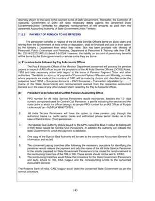distinctly shown by the bank in the payment scroll of Delhi Government. Thereafter, the Controller of
Accounts, Government of Delhi will raise necessary debits against the concerned State
Government/Union Territories for obtaining reimbursement of the amounts so paid from the
concerned Accounting Authority of State Government/Union Territory.
7.10.2 PAYMENT OF PENSION TO AIS OFFICERS
The pensionary benefits in respect of the All India Service Officers borne on State cadre and
retiring from the Government of India while on deputation, shall be finalised and paid at their option
by the Ministry / Department from which they retire. This has been provided vide Ministry of
Personnel, Public Grievances and Pensions, Department of Personnel & Training vide their O.M.
No. 25014/2/2202-AIS (II) dated 3-6-2004. However, the liability on account of pensionary benefits
will be borne by the State government on whose cadre they are borne.
(a) Procedure to be followed by Pay & Accounts Offices
The Pay & Accounts Officer of the Ministry/ Department concerned will process the pension
papers in respect of AIS officer as per the provisions of the All India Service Officers (DCRB) Rules,
1958 and take necessary action with regard to the issue of Pension Payment Order and other
authorities. The debits on account of payment of Commuted Value of Pension and Gratuity, in cases
where payments are made at the counters of PAO, will be made by cheque and classified under the
suspense head “8658 – Suspense Accounts – PAO Suspense – Transaction adjustable by………”
(name of the State Government) and reimbursement claimed from the respective Accountant
General as in the case of any other outward claim raised by the Pay & Accounts Offices.
(b) Procedure to be followed at Central Pension Accounting Office
1. PPO number for All India Service Pensioners would incorporate, besides the 12- digit
numeric component used for Central Civil Pensioner, a pre-fix indicating the service and the
state cadre to which the officer belongs. A sample PPO number for an IAS Officer of Punjab
cadre would be – IAS/Pb/438840700191.
2. All India Service Pensioners will have the option to draw pension only through the
authorized banks i.e. public sector banks and authorized private sector banks, as in the
case of Central Govt. (Civil) pensioners.
3. The Special Seal Authority (SSA) issued by the CPAO would be blue in colour to distinguish
it from those issued for Central Civil Pensioners. In addition the authority will indicate the
state Government to which the payment is debitable.
4. One copy of the Special Seal Authority will be sent to the concerned Accountant General for
information and record.
5. The concerned paying branches after following the necessary procedure for identifying the
pensioner would release the payment and add the name of the All India Service Pensioner
to the scrolls prepared for State Government Pensioners to be routed for reimbursement to
the reimbursing branches of the RBI or SBI. These scrolls should not be sent to CPAO.
6. The reimbursing branches would follow the procedure for the State Government Pensioners
and send advice to RBI, CAS Nagpur and the corresponding scrolls to the concerned
Accountant General.
The Reserve Bank of India, CAS, Nagpur would debit the concerned State Government as per the
normal procedure.
143
 