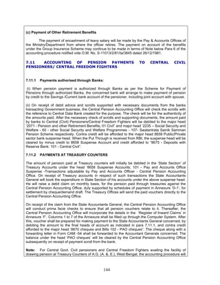 (c) Payment of Other Retirement Benefits
The payment of encashment of leavy salary will be made by the Pay & Accounts Offices of
the Ministry/Department from where the officer retires. The payment on account of the benefits
under the Group Insurance Scheme may continue to be made in terms of Note below Para 6 of the
accounting procedure notified vide O.M. No. S-11013/2/81/ta/3845 dated 26/12/1981.
7.11 ACCOUNTING OF PENSION PAYMENTS TO CENTRAL CIVIL
PENSIONERS/ CENTRAL FREEDOM FIGHTERS
7.11.1 Payments authorised through Banks:
(i) When pension payment is authorized through Banks as per the Scheme for Payment of
Pensions through authorized Banks, the concerned bank will arrange to make payment of pension
by credit to the Savings /Current bank account of the pensioner, including joint account with spouse.
(ii) On receipt of debit advice and scrolls supported with necessary documents from the banks
transacting Government business, the Central Pension Accounting Office will check the scrolls with
the reference to Central Data Bank created for the purpose. The check will be for the authenticity of
the amounts paid. After the necessary check of scrolls and supporting documents, the amount paid
by banks to Central (Civil) Pensioners/Central Freedom Fighters will be debited to the major head
‘2071 - Pension and other Retirement Benefits; 01 Civil” and major head ‘2235 – Social Security and
Welfare - 60 - other Social Security and Welfare Programmes - 107- Swatantrata Sainik Samman
Pension Scheme respectively. Contra credit will be afforded to the major head 8658 Public/Private
sector bank suspense head. When the Put Through is received from RBI, the suspense head will be
cleared by minus credit to 8658 Suspense Account and credit afforded to “8675 - Deposits with
Reserve Bank: 101 - Central Civil”.
7.11.2 PAYMENTS AT TREASURY COUNTERS
The amount of pension paid at Treasury counters will initially be debited in the ‘State Section’ of
Treasury Accounts under the head ‘8658 Suspense Accounts; 101 - Pay and Accounts Office
Suspense -Transactions adjustable by Pay and Accounts Officer - Central Pension Accounting
Office. On receipt of Treasury accounts in respect of such transactions the State Accountants
General will book the expenditure in State Section of his accounts under the above suspense head.
He will raise a debit claim on monthly basis, for the pension paid through treasuries against the
Central Pension Accounting Office, duly supported by schedules of payment in Annexure ‘D-1’, for
settlement by cheque/demand draft. The Treasury Offices will send the paid vouchers directly to the
Central Pension Accounting Office.
On receipt of the claim from the State Accountants General, the Central Pension Accounting Office
will conduct prima facie checks to ensure that all pension vouchers relate to it. Thereafter, the
Central Pension Accounting Office will incorporate the details in the ‘Register of Inward Claims’ in
Annexure ‘F’. Columns 1 to 7 of the Annexure shall be filled up through the Computer System. After
this, voucher shall be prepared for making payment to the State Accountants General concerned, by
debiting the amount to the final heads of account as indicated in para 7.11.1, and contra credit
afforded to the major head ‘8670 cheques and Bills 102 - PAO cheques”. The cheque along with a
forwarding letter in Form CAM -54 shall be forwarded to the Accountant Generals concerned. The
balance under the head ‘PAO cheques’ will be cleared by the Central Pension Accounting Office
subsequently on receipt of payment scroll from the bank.
Note: For Central Govt. Civil pensioners and Central Freedom Fighters availing the facility of
drawing pension at Treasury Counters of A.G. (A. &. E.), West Bengal, the accounting procedure will
144
 