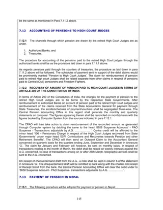 be the same as mentioned in Para 7.11.2 above.
7.12 ACCOUNTING OF PENSIONS TO HIGH COURT JUDGES
7.12.1 The channels through which pension are drawn by the retired High Court Judges are as
under.
1. Authorized Banks; and
2. Treasuries.
The procedure for accounting of the pensions paid to the retired High Court judges through the
authorized banks shall be as the provisions laid down in para 7.11.1 above.
As regards pensions paid through the counters of treasuries, the procedure as laid down in para
7.11.2 above will be followed. The schedules of payment sent in support of the debit claims would
be prominently marked 'Pension to High Court Judges’. The claim for reimbursement of pension
paid to retired High court Judges shall be raised separate from other claims in respect of pensions
paid to Central (Civil) pensioners and Freedom Fighters.
7.12.2 RECOVERY OF AMOUNT OF PENSION PAID TO HIGH COURT JUDGES IN TERMS OF
ARTICLE 290 OF THE CONSTITUTION OF INDIA
In terms of Article 290 of the Constitution of India, the charges for the payment of pension to the
retired High Court Judges are to be borne by the respective State Governments. After
reimbursement to authorized Banks on account of pension paid to the retired High Court Judges and
reimbursement of the claims received from the State Accountants General for payment through
State Treasuries, the scrolls/schedules of payment/vouchers shall be segregated State-wise. The
Central Pension Accounting Office in this regard shall generate the monthly and quarterly
statements on computer. The figures appearing therein shall be reconciled on monthly basis with the
figures booked by Computer System from the sources indicated in para 7.12.1.
The CPAO will then take action to claim reimbursement of the reconciled amount as generated
through Computer system by debiting the same to the head ‘8658 Suspense Accounts’ - PAO
Suspense - Transactions adjustable by A.G. …………….. ’. Contra credit will be afforded to the
minor head '106 – Pensionary Charge' in respect of the High Court Judges recovered from State
Governments’ under major head ‘0071 Contributions and Recoveries towards Pension and other
Retirement Benefits'. The CPAO will then send an Outward Claim to the Accountant General
concerned on quarterly basis for the quarters ending June, September and December in Annexure
‘G’. The claim for January and February will however, be sent on monthly basis. In respect of
transactions relating to the month of March, the debit shall be raised on weekly intervals against the
A.G. concerned. In case of transactions arising on or after 25th March, telegraphic advices shall be
sent to the A.G. concerned.
On receipt of cheque/demand draft from the A.G., a note shall be kept in column 6 of the statement
in Annexure ‘G’. The cheque/demand draft will be remitted to bank along with the challan. On receipt
of Receipt Scroll from the bank, the Central Pension Accounting Office will clear the debit under to
‘8658 Suspense Account - PAO Suspense- transactions adjustable by A.G. ……………. ’.
7.13 PAYMENT OF PENSION IN NEPAL
7.13.1 The following procedure will be adopted for payment of pension in Nepal:
145
 