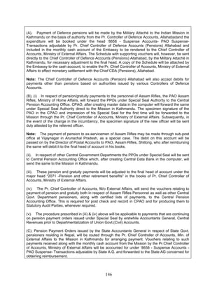 (A). Payment of Defence pensions will be made by the Military Attaché to the Indian Mission in
Kathmandu on the basis of authority from the Pr. Controller of Defence Accounts, Allahabadand the
expenditure will be booked under the head ‘8658 - Suspense Accounts- PAO Suspense-
Transactions adjustable by Pr. Chief Controller of Defence Accounts (Pensions) Allahabad and
included in the monthly cash account of the Embassy to be rendered to the Chief Controller of
Accounts, Ministry of External Affairs. The Schedule with supporting vouchers will, however, be sent
directly to the Chief Controller of Defence Accounts (Pensions) Allahabad, by the Military Attaché in
Kathmandu, for necessary adjustment to the final head. A copy of the Schedule will be attached by
the Embassy to the cash account, to enable the Pr. Chief Controller of Accounts, Ministry of External
Affairs to effect monetary settlement with the Chief CDA (Pensions), Allahabad.
Note: The Chief Controller of Defence Accounts (Pension) Allahabad will also accept debits for
payments other than pensions based on authorities issued by various Controllers of Defence
Accounts.
(B). (i) In respect of pension/gratuity payments to the personnel of Assam Rifles, the PAO Assam
Rifles, Ministry of Home Affairs, will forward the PPOs under Special Seal Authority to the Central
Pension Accounting Office. CPAO, after creating master data in the computer will forward the same
under Special Seal Authority direct to the Mission in Kathmandu. The specimen signature of the
PAO in the CPAO and impression of his Special Seal for the first time will be forwarded to the
Mission through the Pr. Chief Controller of Accounts, Ministry of External Affairs. Subsequently, in
the event of the change in the incumbency, the specimen signature of the new officer will be sent
duly attested by the relieved officer.
Note: The payment of pension to ex-servicemen of Assam Rifles may be made through sub-post
office at Vijaynagar in Arunachal Pradesh, as a special case. The debit on this account will be
passed on by the Director of Postal Accounts to PAO, Assam Rifles, Shillong, who after reimbursing
the same will debit it to the final head of account in his books.
(ii). In respect of other Central Government Departments the PPOs under Special Seal will be sent
to Central Pension Accounting Office which, after creating Central Data Bank in the computer, will
send the same to the Mission in Kathmandu.
(iii). These pension and gratuity payments will be adjusted to the final head of account under the
major head “2071 -Pension and other retirement benefits” in the books of Pr. Chief Controller of
Accounts, Ministry of External Affairs.
(iv). The Pr. Chief Controller of Accounts, M/o External Affairs, will send the vouchers relating to
payment of pension and gratuity both in respect of Assam Rifles Personnel as well as other Central
Govt. Department pensioners, along with certified lists of payments, to the Central Pension
Accounting Office. This is required for post check and record in CPAO and for producing them to
Statutory Audit Parties, whenever required.
(v). The procedure prescribed in (iii) & (iv) above will be applicable to payments that are continuing
on pension payment orders issued under Special Seal by erstwhile Accountants General, Central
Revenues prior to Departmentalization of Union Govt.(Civil) Accounts.
(C). Pension Payment Orders issued by the State Accountants General in respect of State Govt.
pensioners residing in Nepal, will be routed through the Pr. Chief Controller of Accounts, Min. of
External Affairs to the Mission in Kathmandu for arranging payment. Vouchers relating to such
payments received along with the monthly cash account from the Mission by the Pr.Chief Controller
of Accounts, Ministry of External Affairs will be accounted for under ‘8658 - Suspense Accounts -
PAO Suspense- Transactions adjustable by State A.G. and forwarded to the State AG concerned for
obtaining reimbursement.
146
 